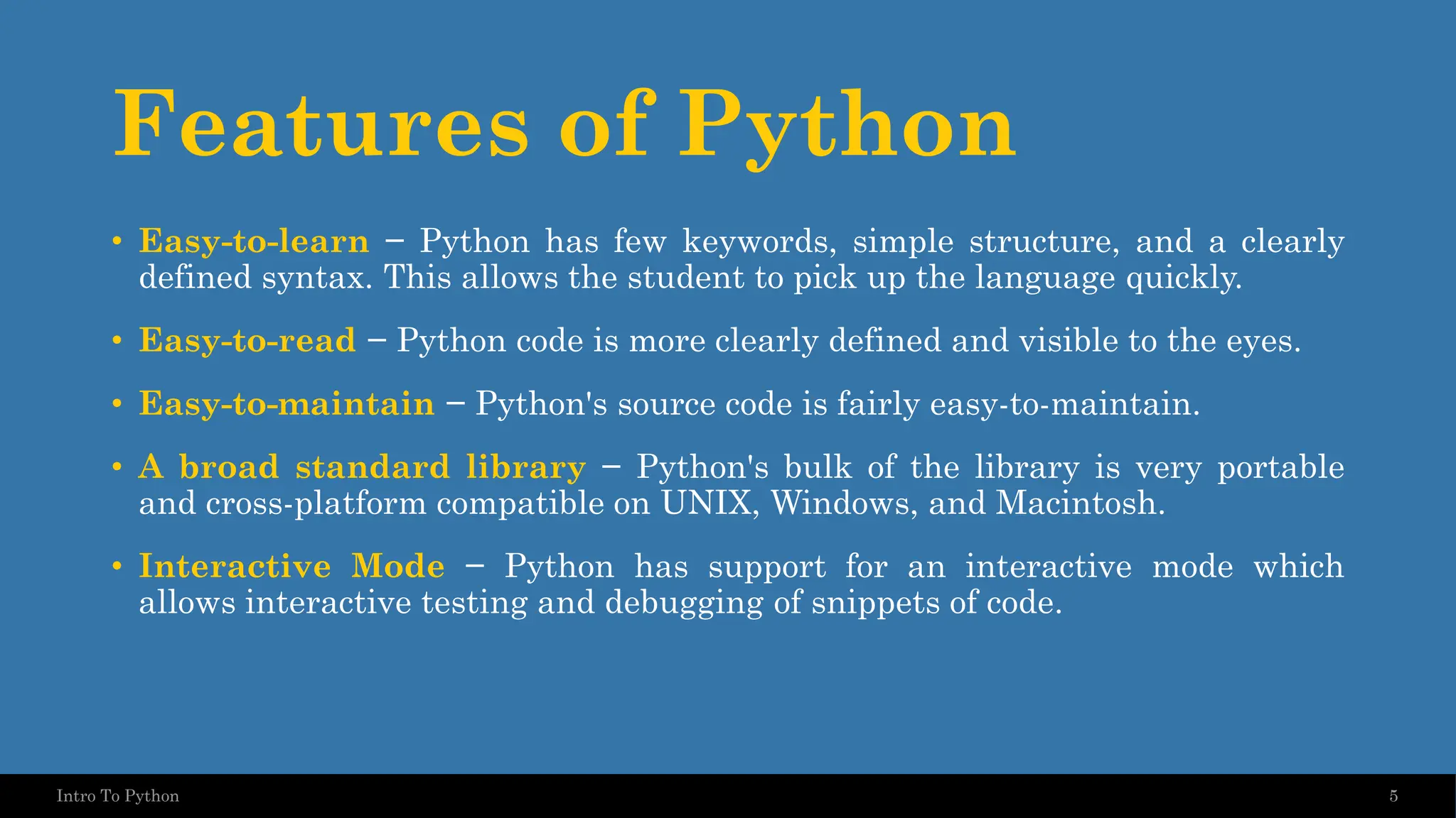Features of Python • Easy-to-learn − Python has few keywords, simple structure, and a clearly defined syntax. This allows the student to pick up the language quickly. • Easy-to-read − Python code is more clearly defined and visible to the eyes. • Easy-to-maintain − Python's source code is fairly easy-to-maintain. • A broad standard library − Python's bulk of the library is very portable and cross-platform compatible on UNIX, Windows, and Macintosh. • Interactive Mode − Python has support for an interactive mode which allows interactive testing and debugging of snippets of code. 5 Intro To Python 