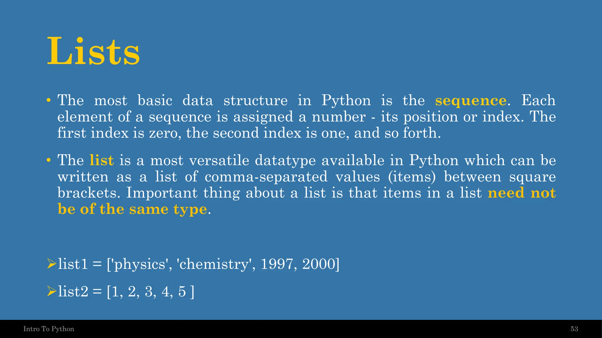 Lists • The most basic data structure in Python is the sequence. Each element of a sequence is assigned a number - its position or index. The first index is zero, the second index is one, and so forth. • The list is a most versatile datatype available in Python which can be written as a list of comma-separated values (items) between square brackets. Important thing about a list is that items in a list need not be of the same type. ➢list1 = ['physics', 'chemistry', 1997, 2000] ➢list2 = [1, 2, 3, 4, 5 ] 53 Intro To Python 
