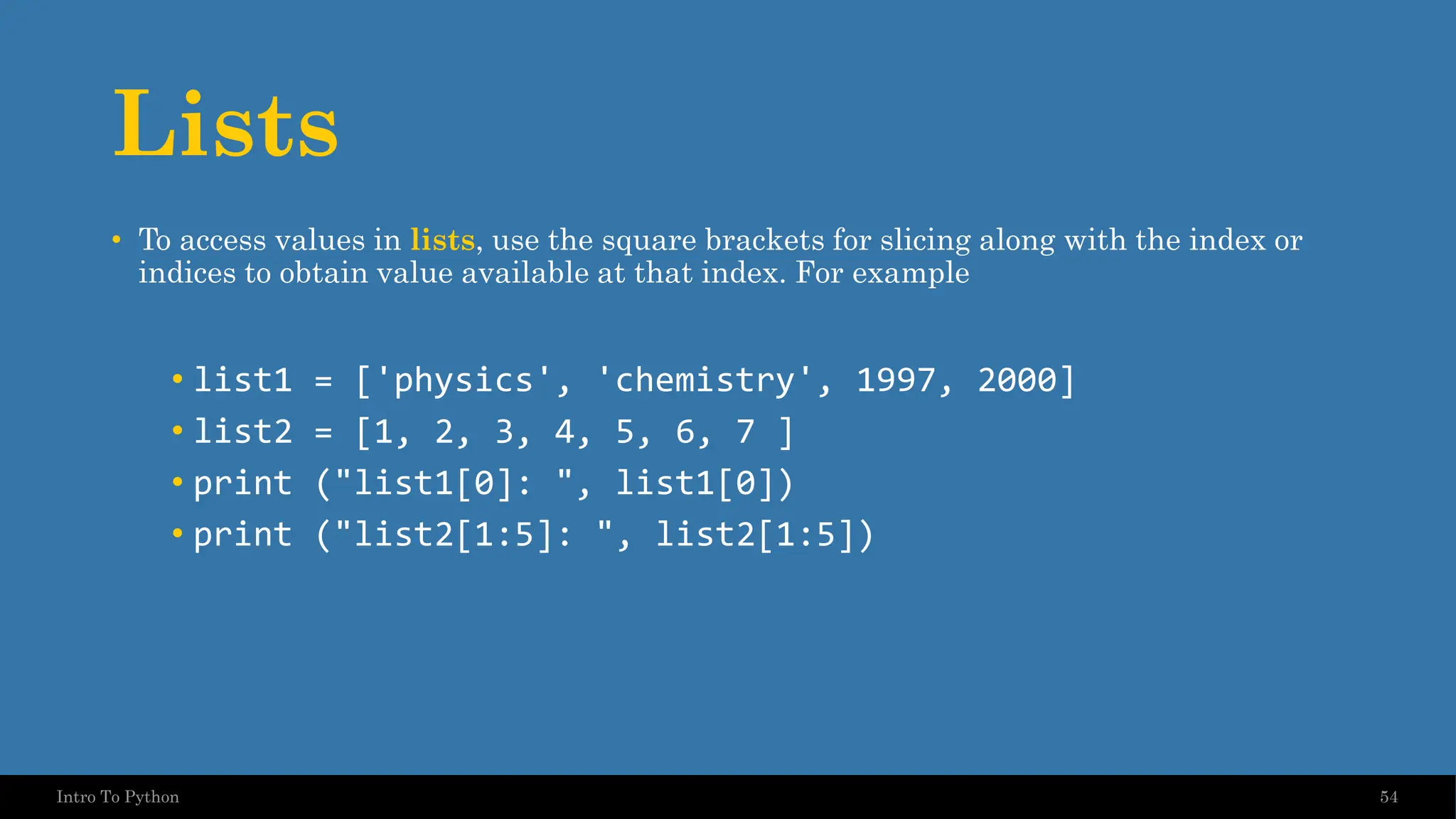 Lists • To access values in lists, use the square brackets for slicing along with the index or indices to obtain value available at that index. For example • list1 = ['physics', 'chemistry', 1997, 2000] • list2 = [1, 2, 3, 4, 5, 6, 7 ] • print ("list1[0]: ", list1[0]) • print ("list2[1:5]: ", list2[1:5]) 54 Intro To Python 