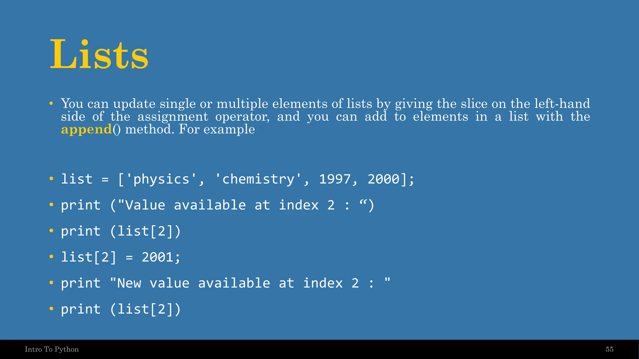 Lists • You can update single or multiple elements of lists by giving the slice on the left-hand side of the assignment operator, and you can add to elements in a list with the append() method. For example • list = ['physics', 'chemistry', 1997, 2000]; • print ("Value available at index 2 : “) • print (list[2]) • list[2] = 2001; • print "New value available at index 2 : " • print (list[2]) 55 Intro To Python 