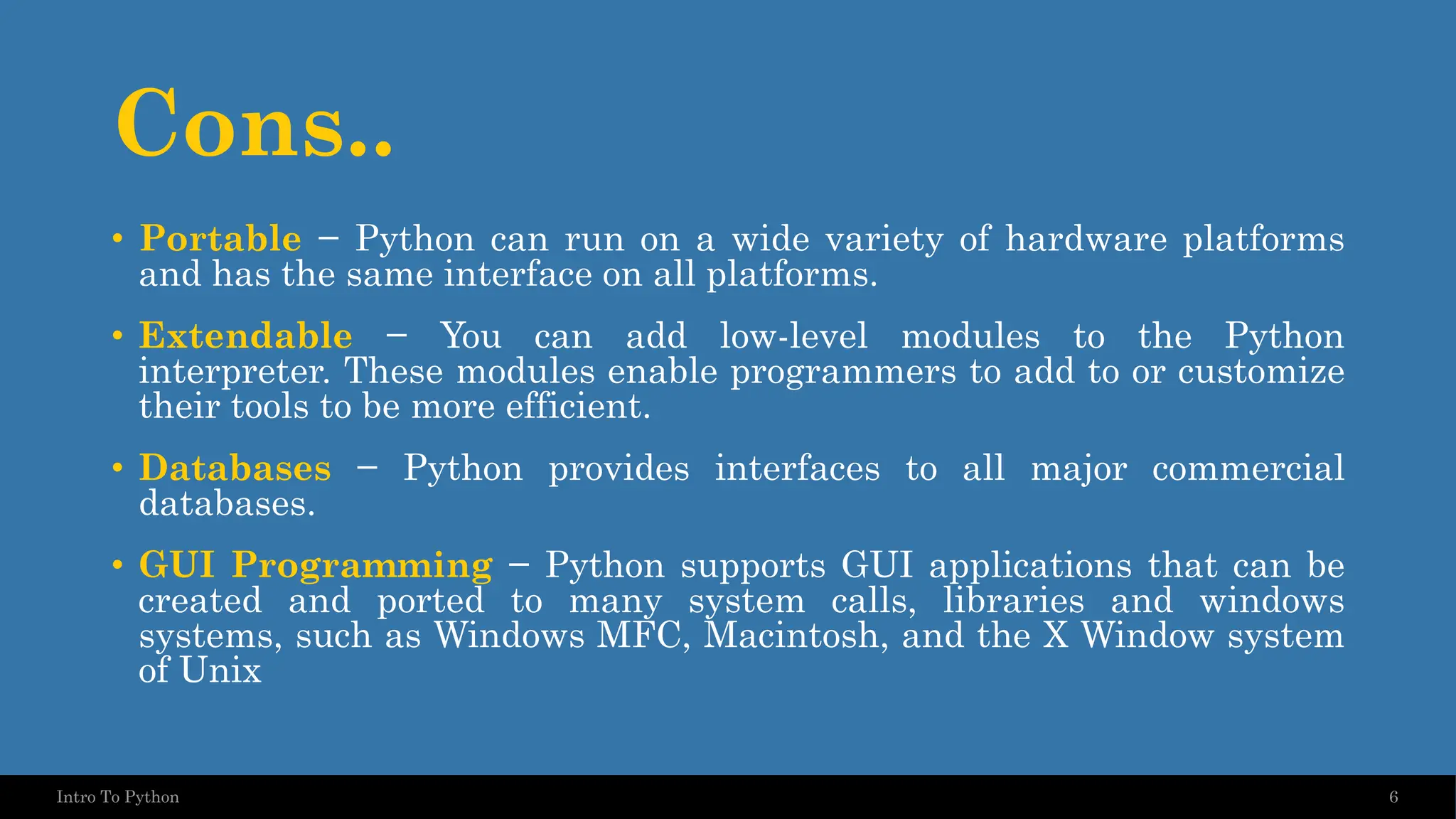Cons.. • Portable − Python can run on a wide variety of hardware platforms and has the same interface on all platforms. • Extendable − You can add low-level modules to the Python interpreter. These modules enable programmers to add to or customize their tools to be more efficient. • Databases − Python provides interfaces to all major commercial databases. • GUI Programming − Python supports GUI applications that can be created and ported to many system calls, libraries and windows systems, such as Windows MFC, Macintosh, and the X Window system of Unix 6 Intro To Python 