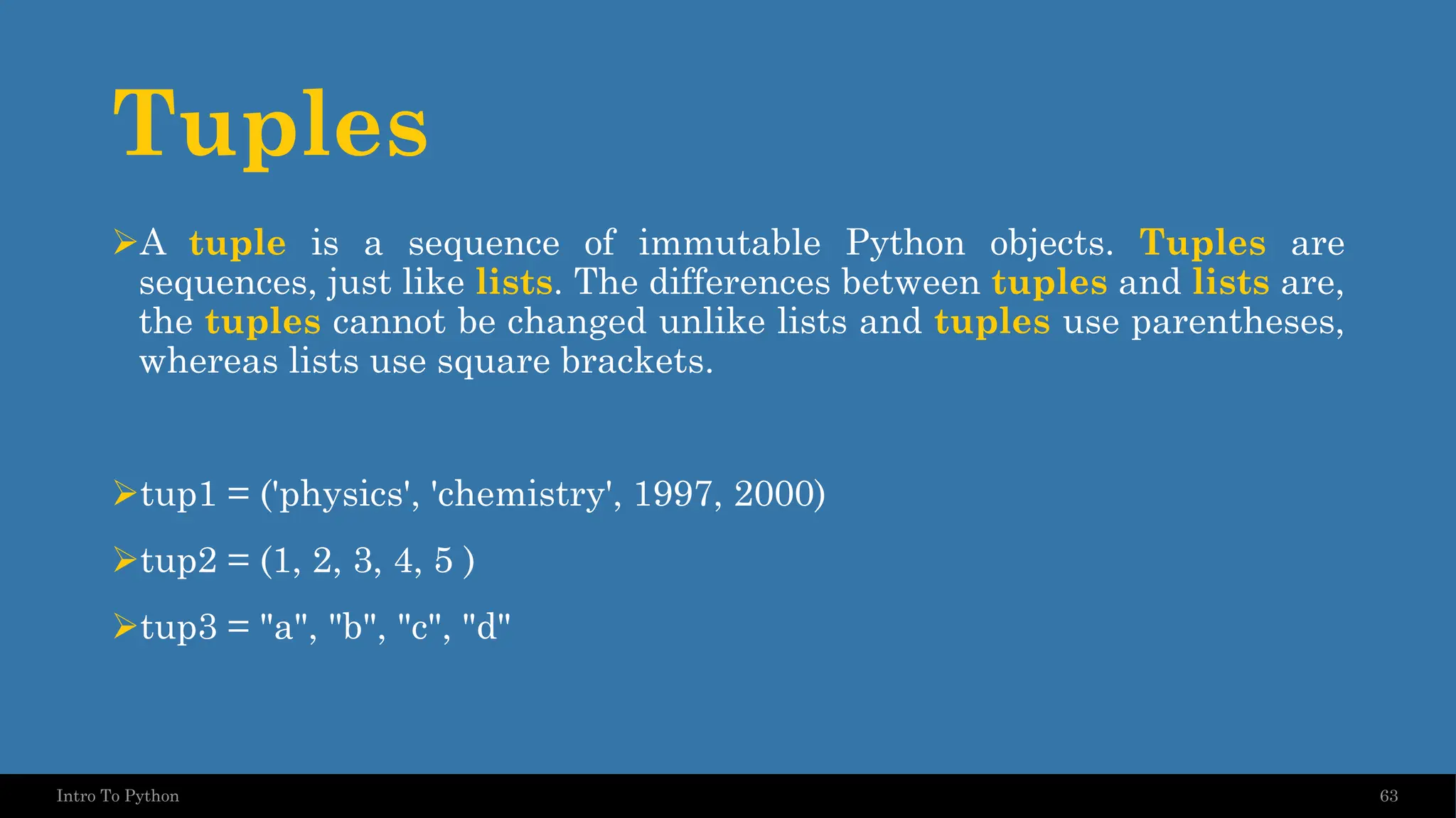 Tuples ➢A tuple is a sequence of immutable Python objects. Tuples are sequences, just like lists. The differences between tuples and lists are, the tuples cannot be changed unlike lists and tuples use parentheses, whereas lists use square brackets. ➢tup1 = ('physics', 'chemistry', 1997, 2000) ➢tup2 = (1, 2, 3, 4, 5 ) ➢tup3 = "a", "b", "c", "d" 63 Intro To Python 