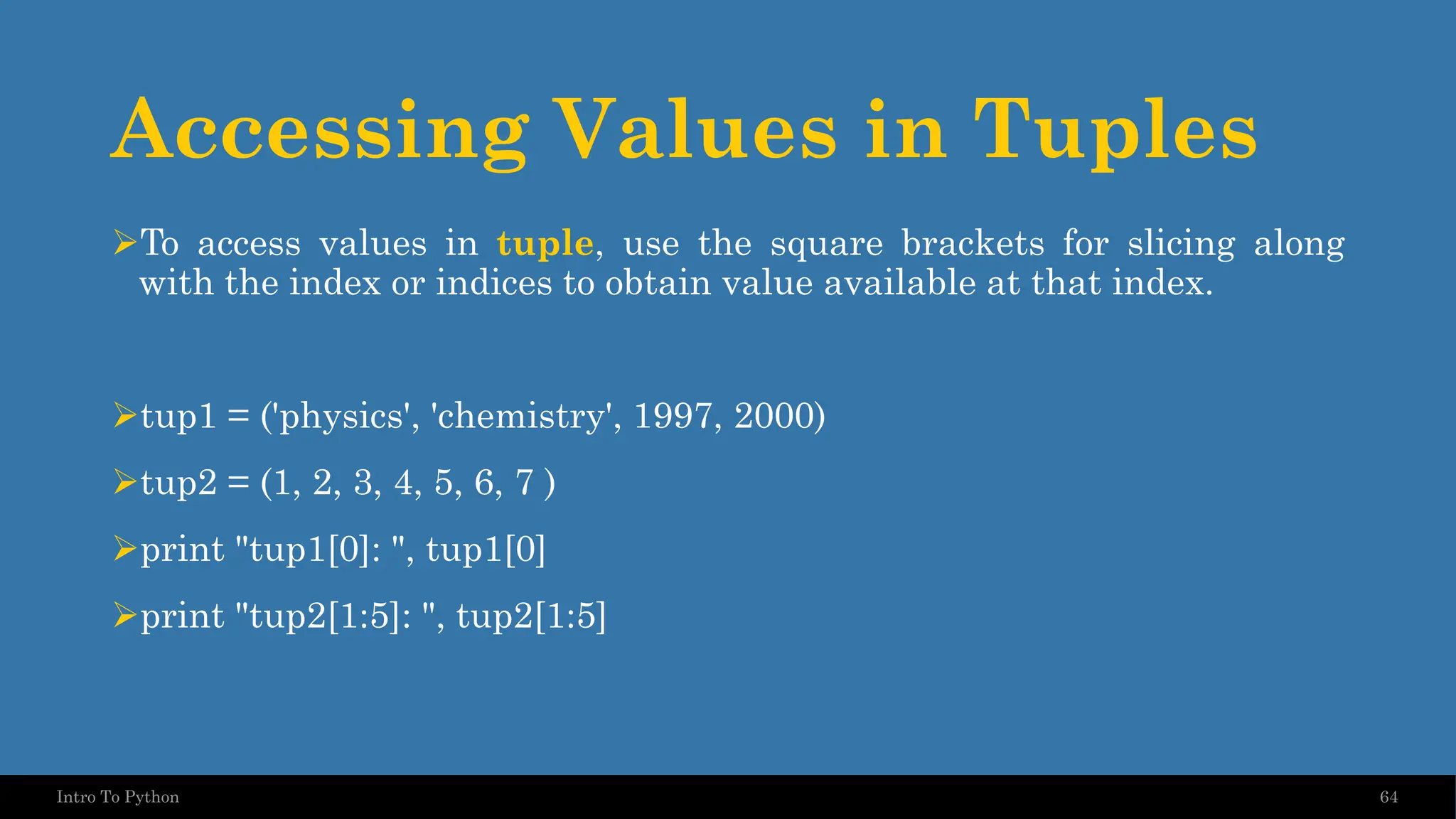Accessing Values in Tuples ➢To access values in tuple, use the square brackets for slicing along with the index or indices to obtain value available at that index. ➢tup1 = ('physics', 'chemistry', 1997, 2000) ➢tup2 = (1, 2, 3, 4, 5, 6, 7 ) ➢print "tup1[0]: ", tup1[0] ➢print "tup2[1:5]: ", tup2[1:5] 64 Intro To Python 