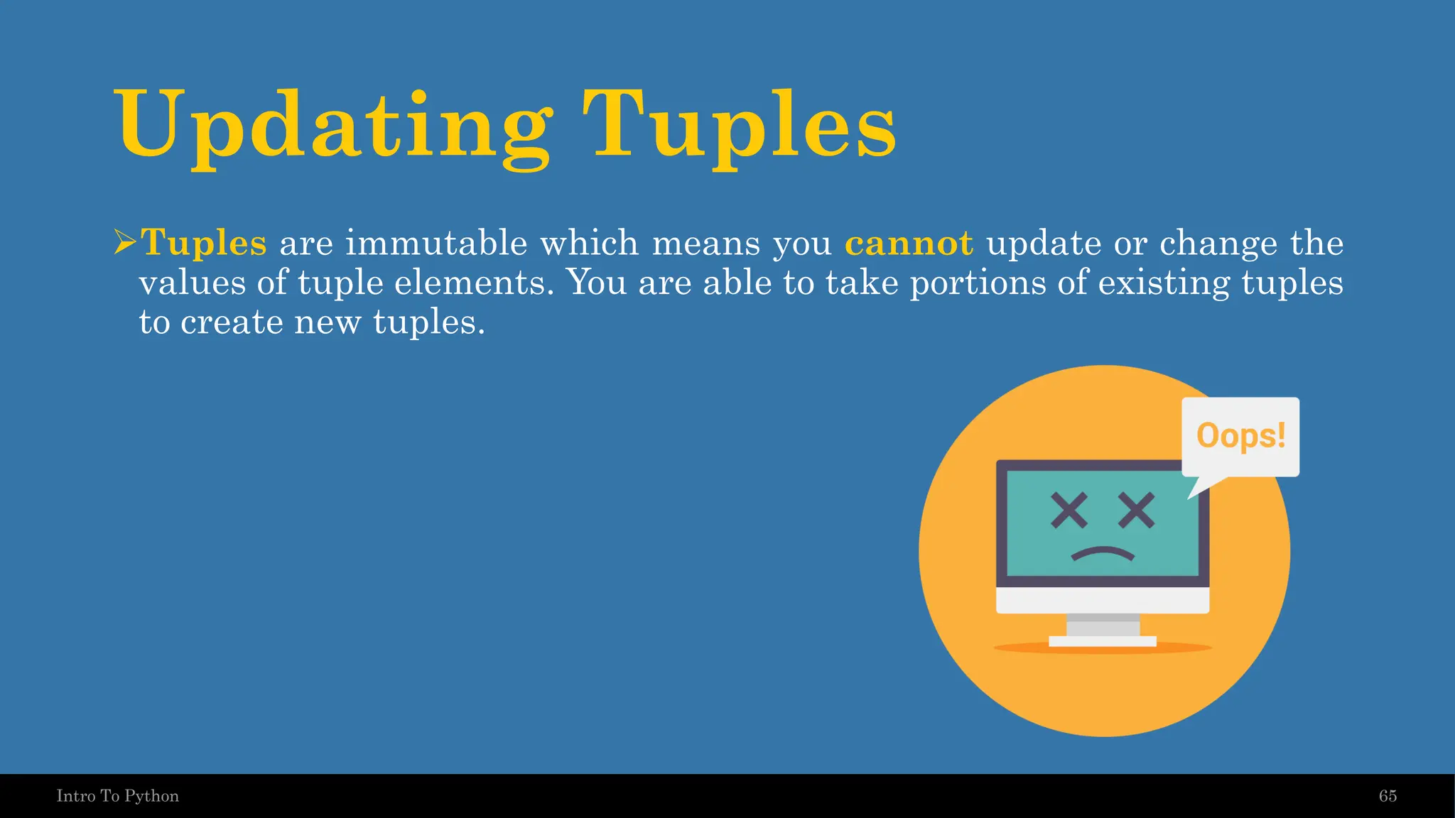 Updating Tuples ➢Tuples are immutable which means you cannot update or change the values of tuple elements. You are able to take portions of existing tuples to create new tuples. 65 Intro To Python 