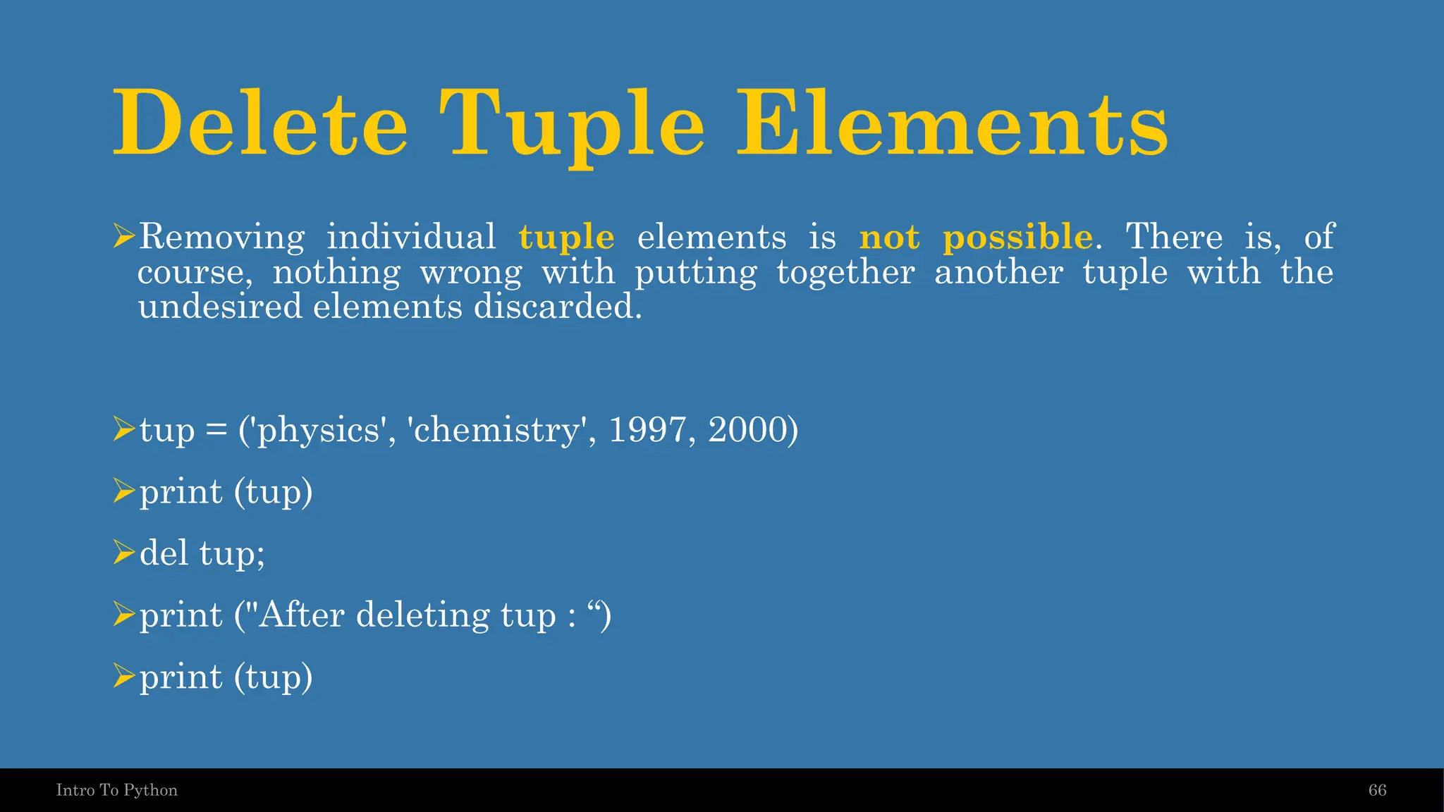 Delete Tuple Elements ➢Removing individual tuple elements is not possible. There is, of course, nothing wrong with putting together another tuple with the undesired elements discarded. ➢tup = ('physics', 'chemistry', 1997, 2000) ➢print (tup) ➢del tup; ➢print ("After deleting tup : “) ➢print (tup) 66 Intro To Python 