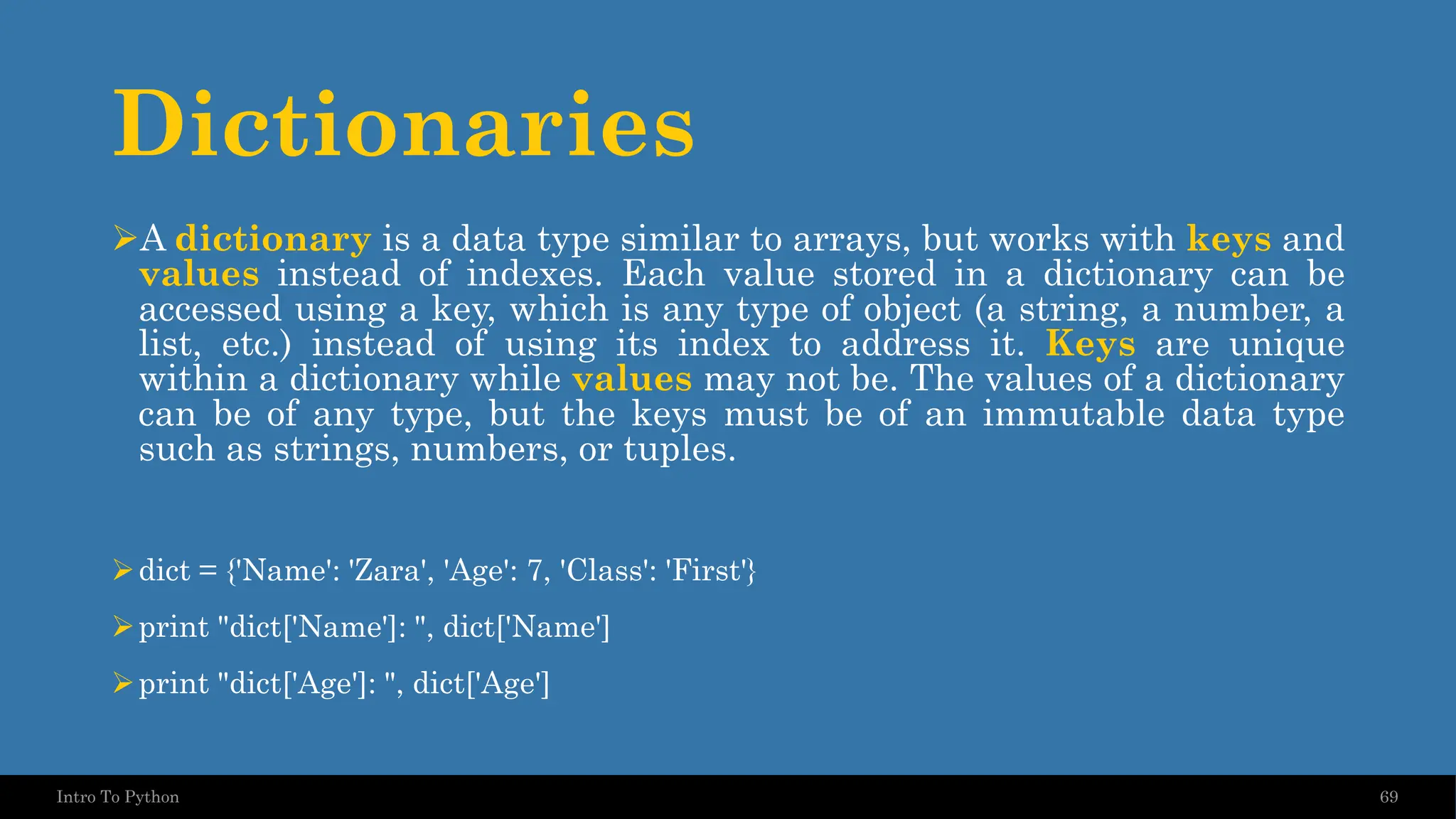 Dictionaries ➢A dictionary is a data type similar to arrays, but works with keys and values instead of indexes. Each value stored in a dictionary can be accessed using a key, which is any type of object (a string, a number, a list, etc.) instead of using its index to address it. Keys are unique within a dictionary while values may not be. The values of a dictionary can be of any type, but the keys must be of an immutable data type such as strings, numbers, or tuples. ➢dict = {'Name': 'Zara', 'Age': 7, 'Class': 'First'} ➢print "dict['Name']: ", dict['Name'] ➢print "dict['Age']: ", dict['Age'] 69 Intro To Python 