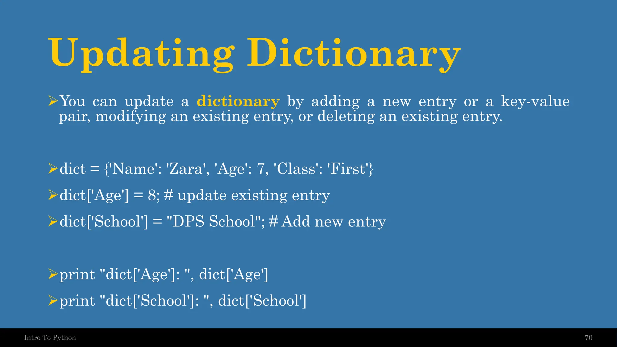 Updating Dictionary ➢You can update a dictionary by adding a new entry or a key-value pair, modifying an existing entry, or deleting an existing entry. ➢dict = {'Name': 'Zara', 'Age': 7, 'Class': 'First'} ➢dict['Age'] = 8; # update existing entry ➢dict['School'] = "DPS School"; # Add new entry ➢print "dict['Age']: ", dict['Age'] ➢print "dict['School']: ", dict['School'] 70 Intro To Python 