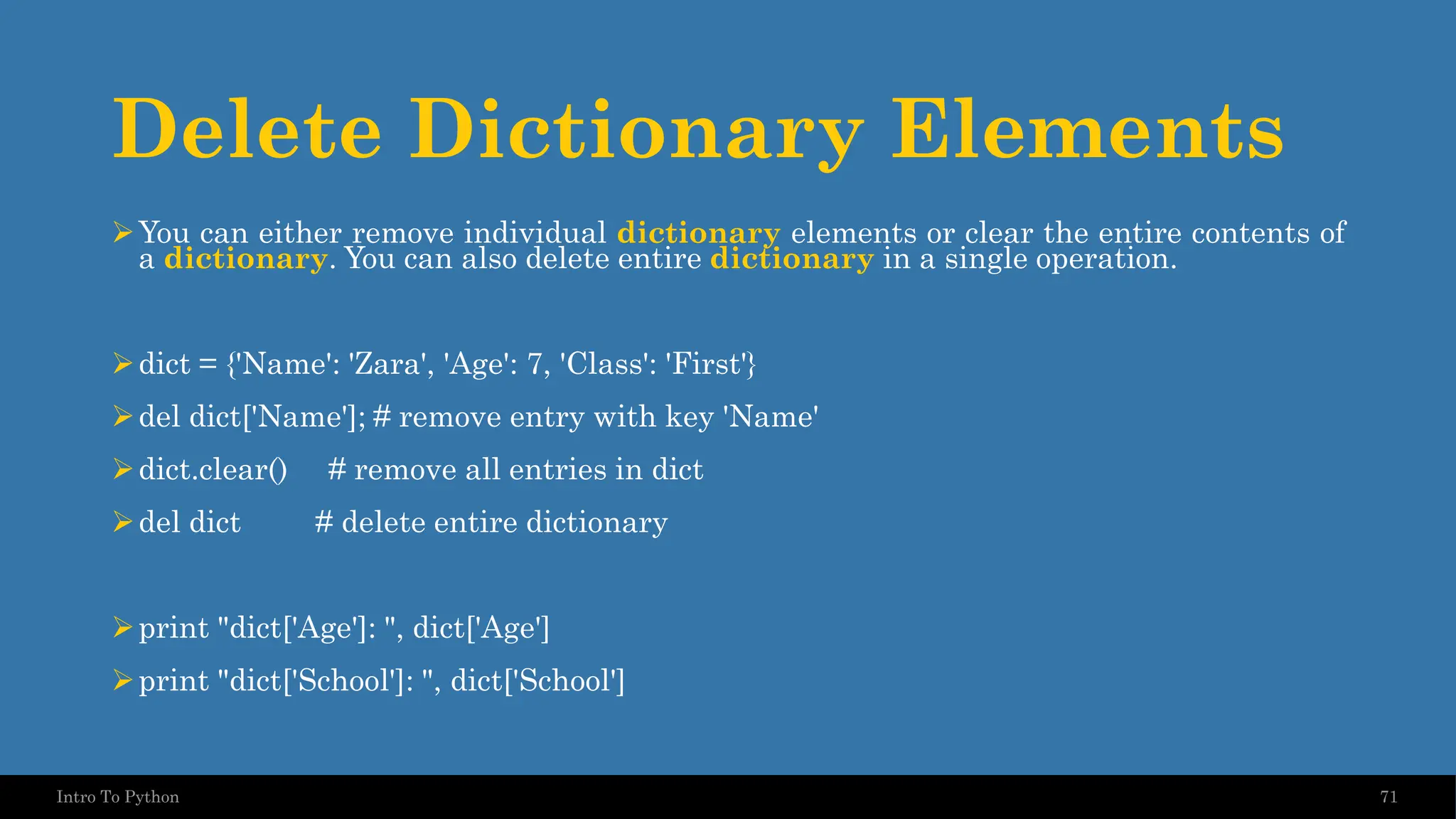 Delete Dictionary Elements ➢You can either remove individual dictionary elements or clear the entire contents of a dictionary. You can also delete entire dictionary in a single operation. ➢dict = {'Name': 'Zara', 'Age': 7, 'Class': 'First'} ➢del dict['Name']; # remove entry with key 'Name' ➢dict.clear() # remove all entries in dict ➢del dict # delete entire dictionary ➢print "dict['Age']: ", dict['Age'] ➢print "dict['School']: ", dict['School'] 71 Intro To Python 