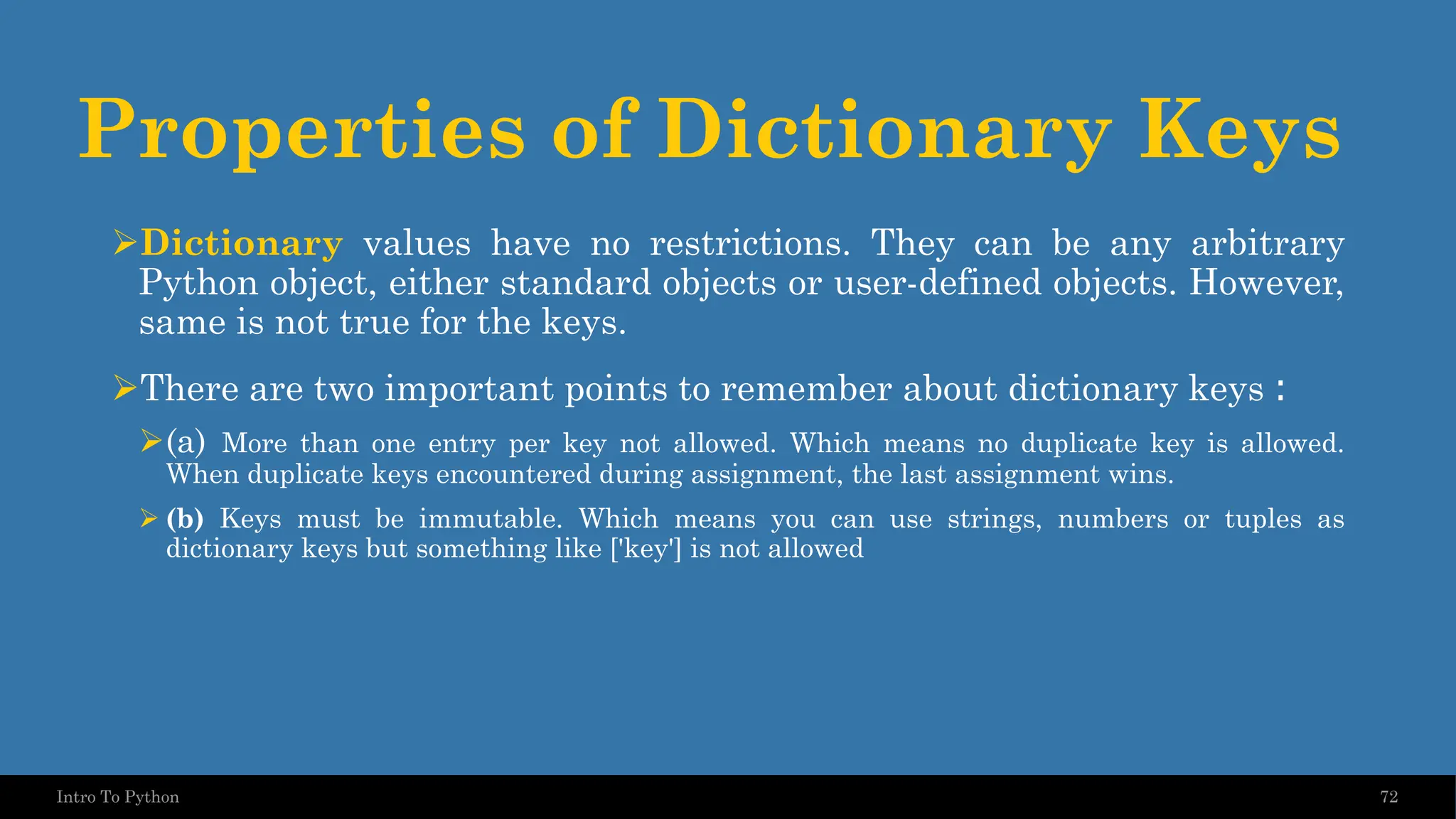 Properties of Dictionary Keys ➢Dictionary values have no restrictions. They can be any arbitrary Python object, either standard objects or user-defined objects. However, same is not true for the keys. ➢There are two important points to remember about dictionary keys : ➢(a) More than one entry per key not allowed. Which means no duplicate key is allowed. When duplicate keys encountered during assignment, the last assignment wins. ➢ (b) Keys must be immutable. Which means you can use strings, numbers or tuples as dictionary keys but something like ['key'] is not allowed 72 Intro To Python 
