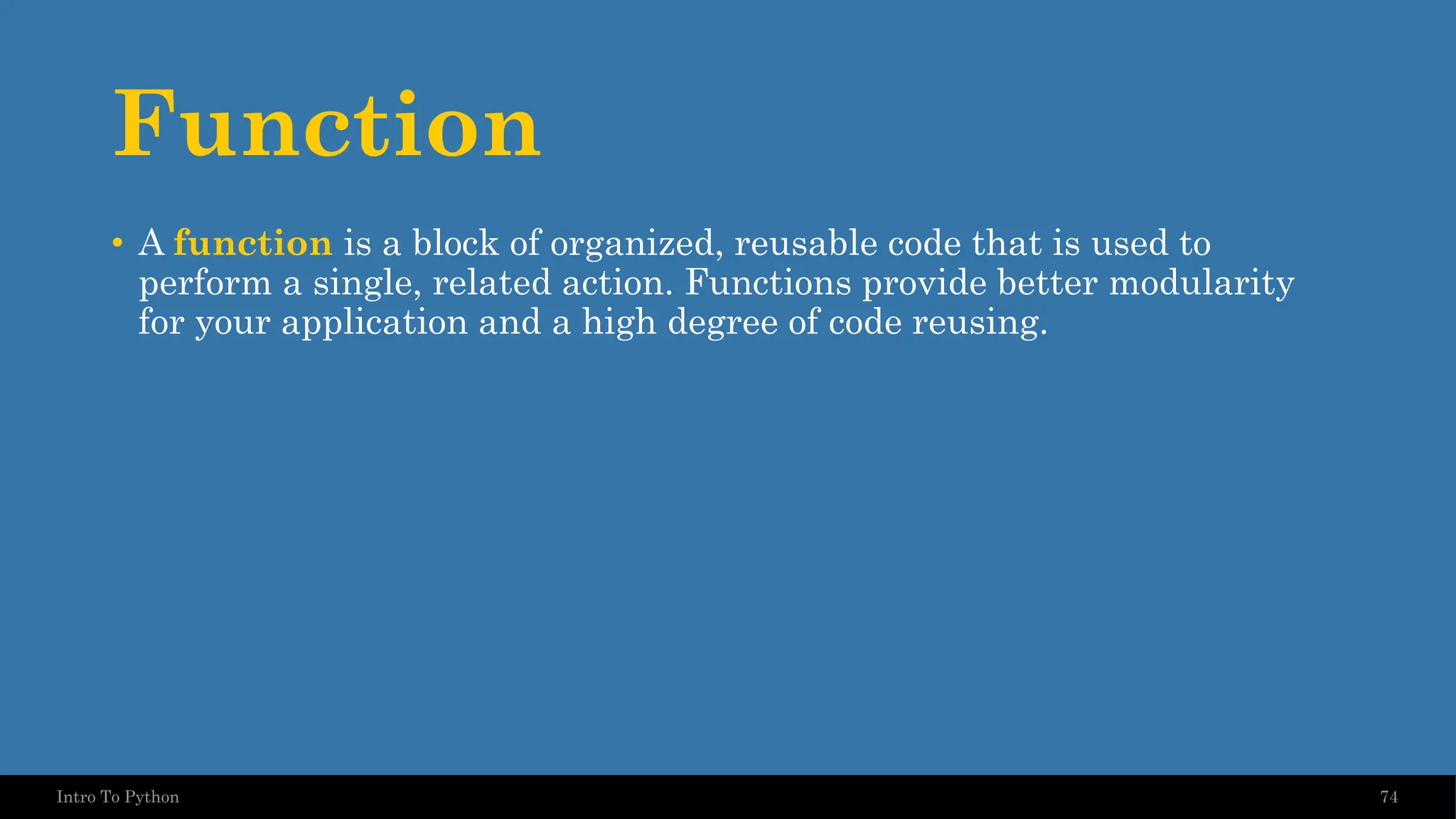 Function • A function is a block of organized, reusable code that is used to perform a single, related action. Functions provide better modularity for your application and a high degree of code reusing. 74 Intro To Python 