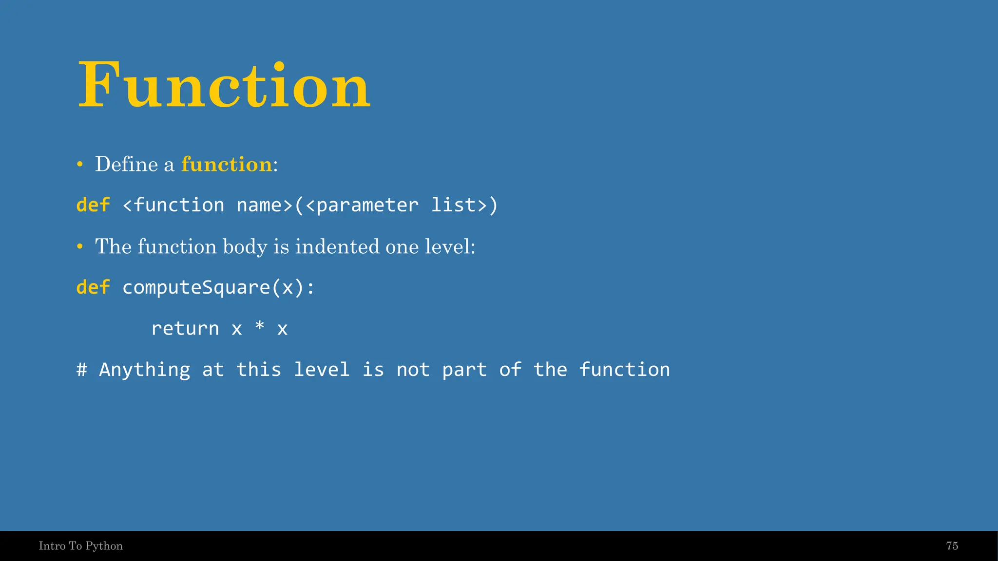 Function • Define a function: def <function name>(<parameter list>) • The function body is indented one level: def computeSquare(x): return x * x # Anything at this level is not part of the function 75 Intro To Python 