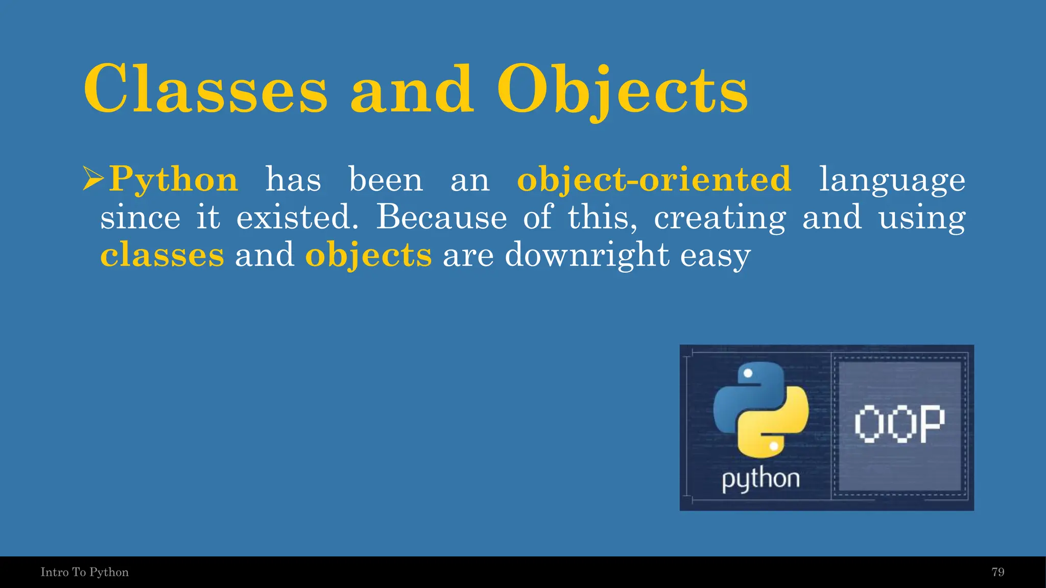 Classes and Objects ➢Python has been an object-oriented language since it existed. Because of this, creating and using classes and objects are downright easy 79 Intro To Python 