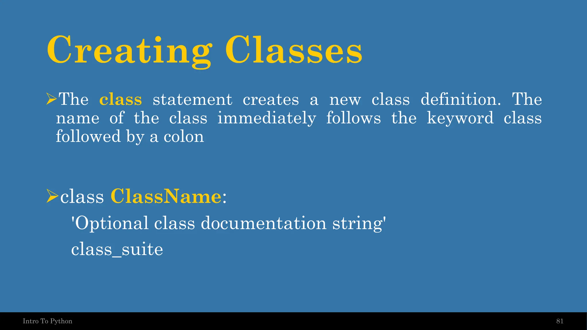 Creating Classes 81 Intro To Python ➢The class statement creates a new class definition. The name of the class immediately follows the keyword class followed by a colon ➢class ClassName: 'Optional class documentation string' class_suite 