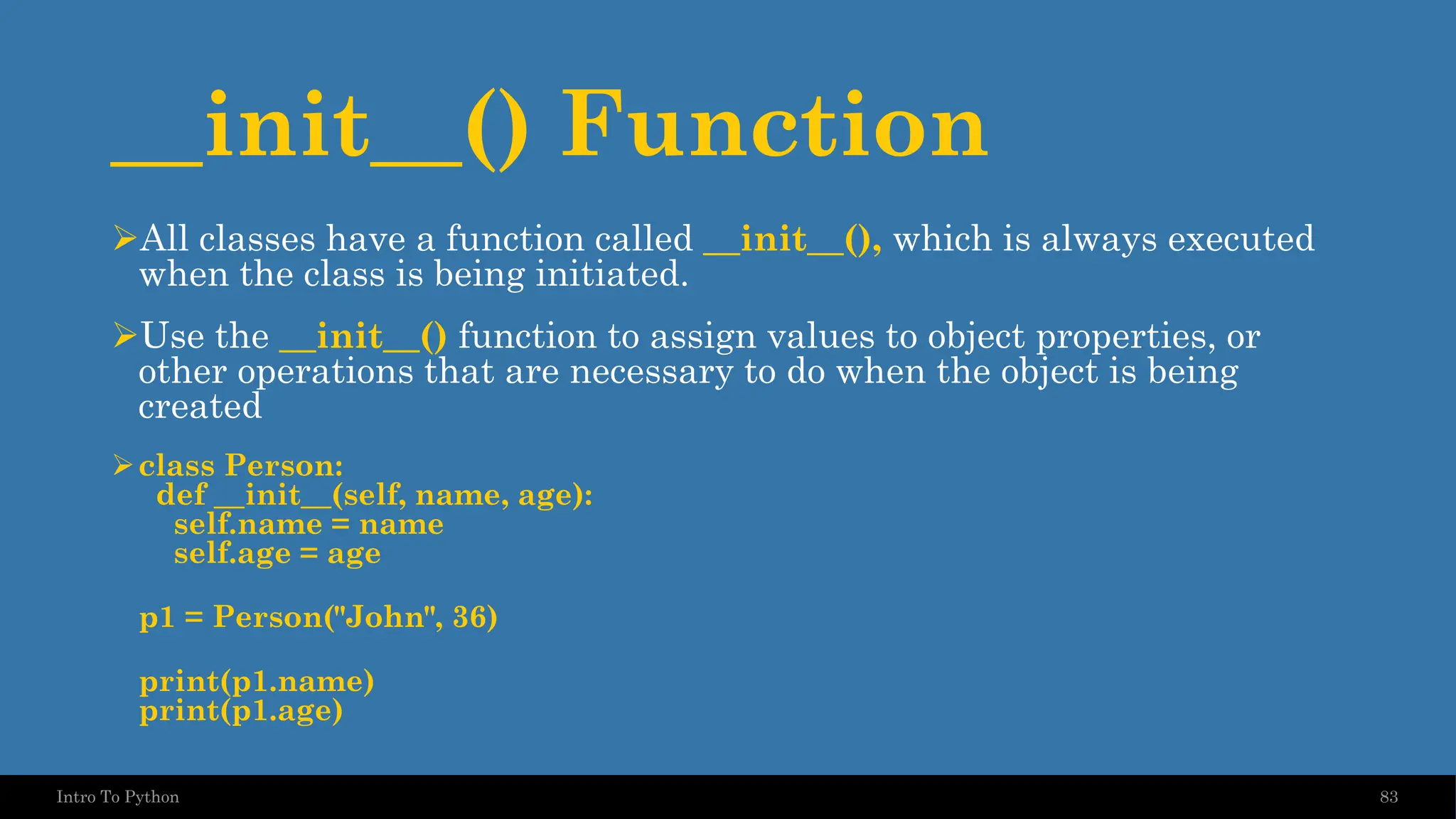 __init__() Function 83 Intro To Python ➢All classes have a function called __init__(), which is always executed when the class is being initiated. ➢Use the __init__() function to assign values to object properties, or other operations that are necessary to do when the object is being created ➢class Person: def __init__(self, name, age): self.name = name self.age = age p1 = Person("John", 36) print(p1.name) print(p1.age) 