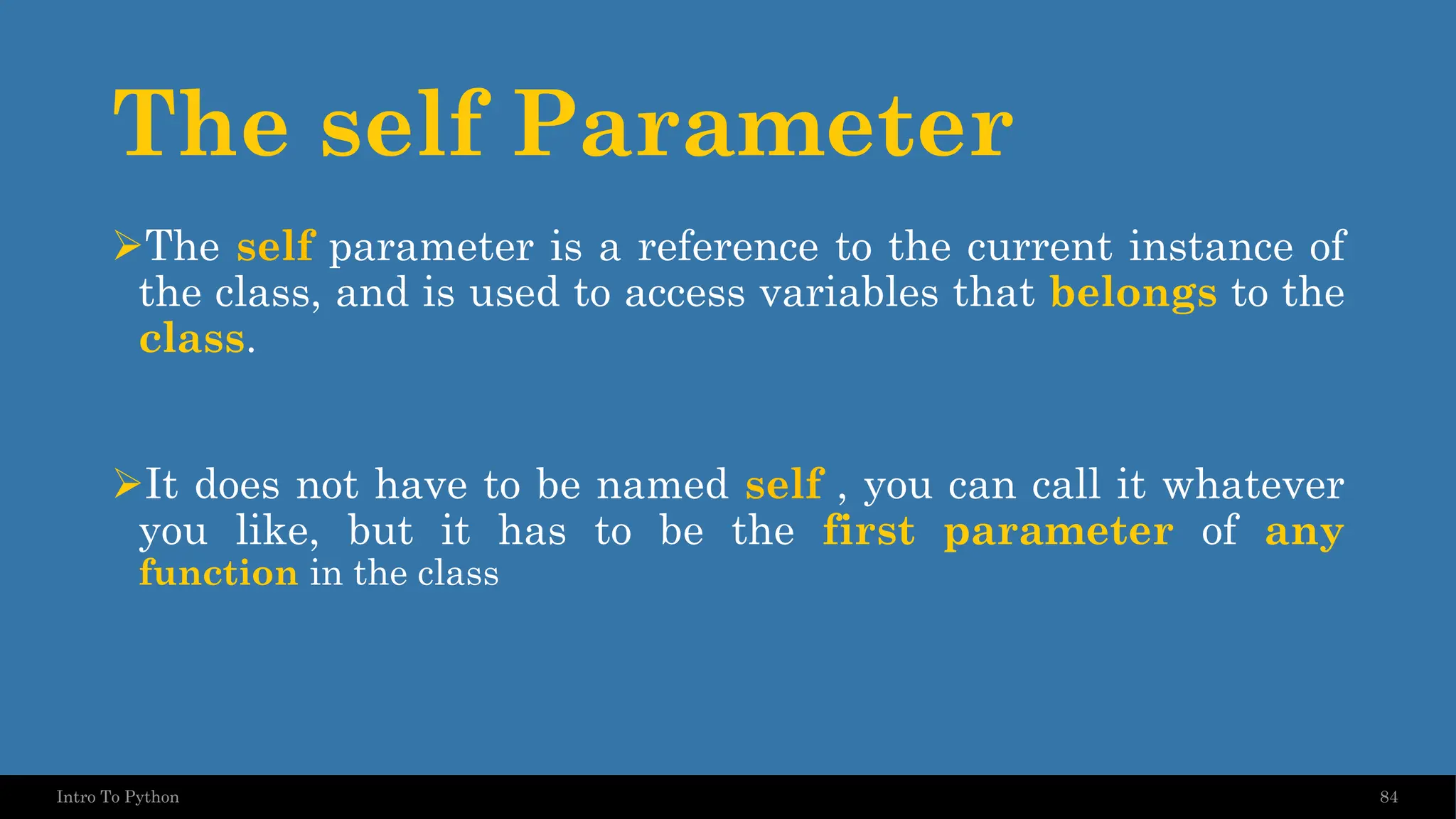 The self Parameter 84 Intro To Python ➢The self parameter is a reference to the current instance of the class, and is used to access variables that belongs to the class. ➢It does not have to be named self , you can call it whatever you like, but it has to be the first parameter of any function in the class 