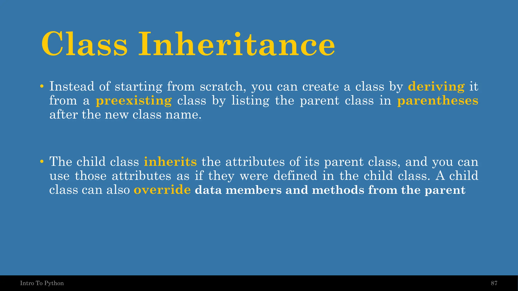Class Inheritance 87 Intro To Python • Instead of starting from scratch, you can create a class by deriving it from a preexisting class by listing the parent class in parentheses after the new class name. • The child class inherits the attributes of its parent class, and you can use those attributes as if they were defined in the child class. A child class can also override data members and methods from the parent 