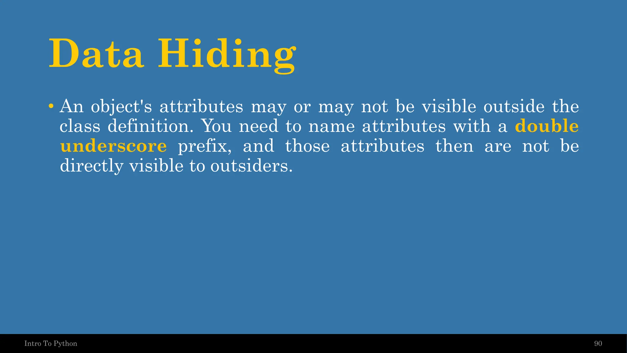 Data Hiding 90 Intro To Python • An object's attributes may or may not be visible outside the class definition. You need to name attributes with a double underscore prefix, and those attributes then are not be directly visible to outsiders. 