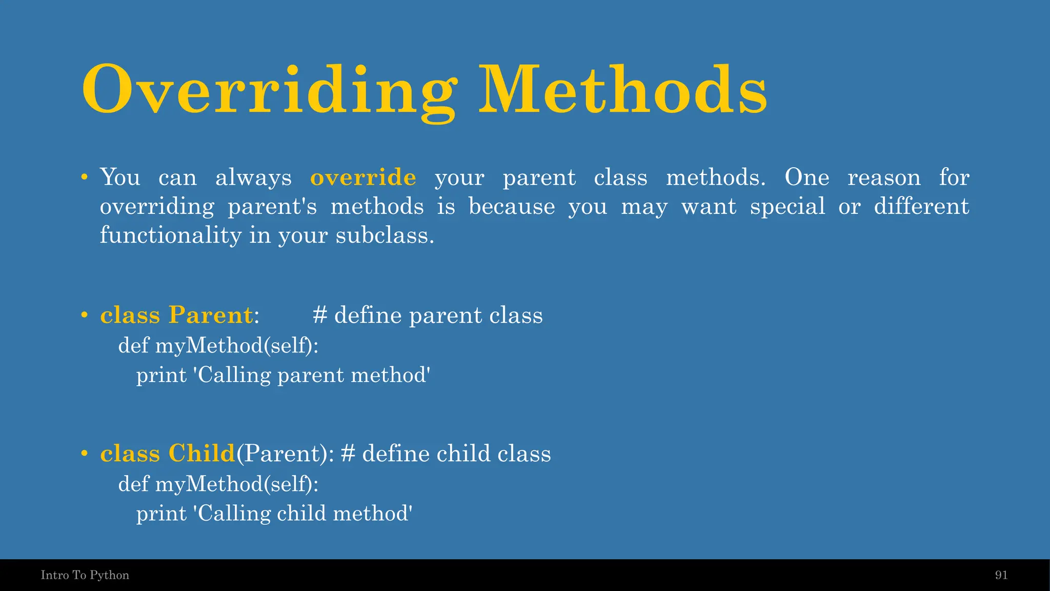 Overriding Methods 91 Intro To Python • You can always override your parent class methods. One reason for overriding parent's methods is because you may want special or different functionality in your subclass. • class Parent: # define parent class def myMethod(self): print 'Calling parent method' • class Child(Parent): # define child class def myMethod(self): print 'Calling child method' 