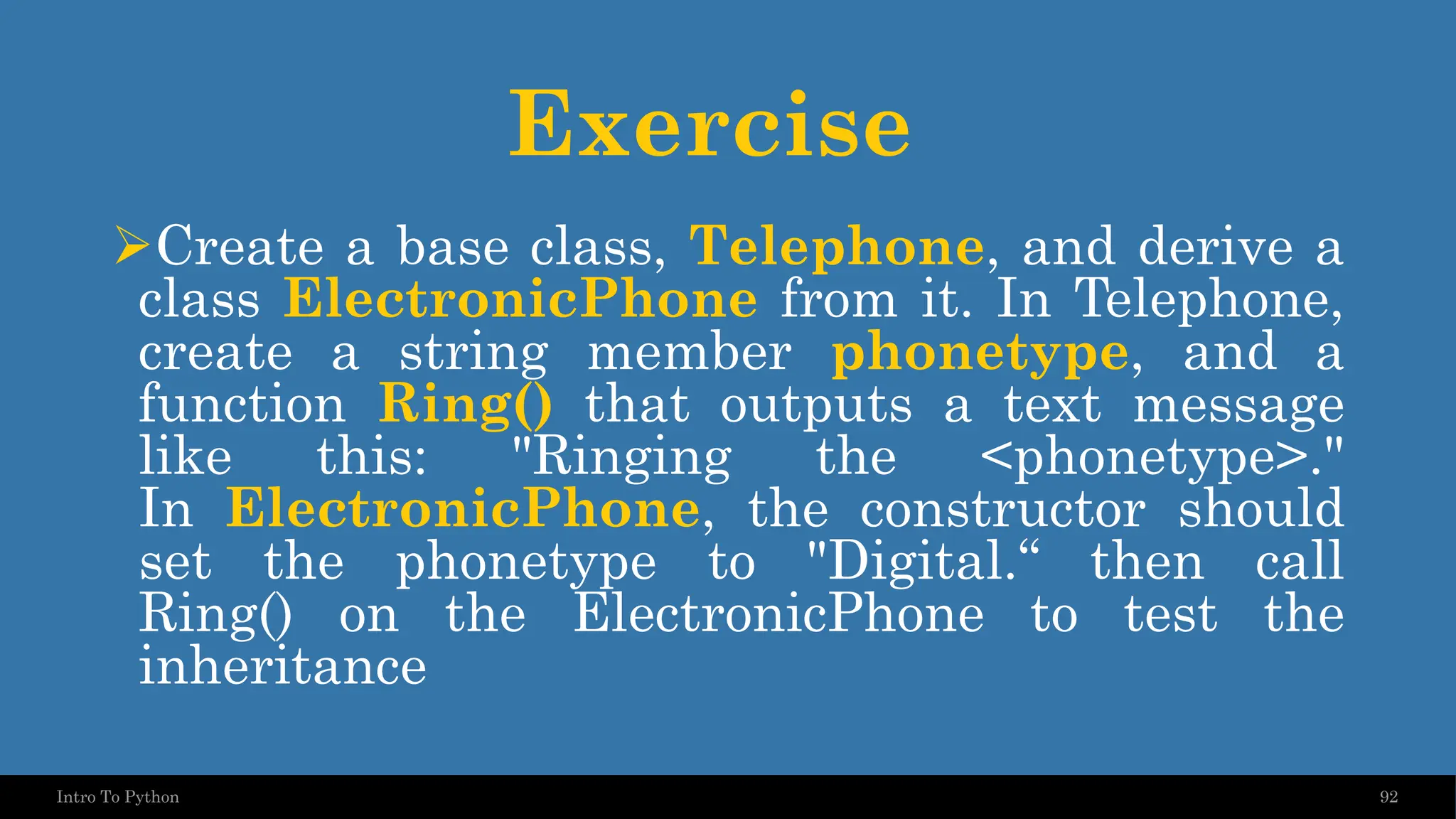 Exercise ➢Create a base class, Telephone, and derive a class ElectronicPhone from it. In Telephone, create a string member phonetype, and a function Ring() that outputs a text message like this: "Ringing the <phonetype>." In ElectronicPhone, the constructor should set the phonetype to "Digital.“ then call Ring() on the ElectronicPhone to test the inheritance 92 Intro To Python 