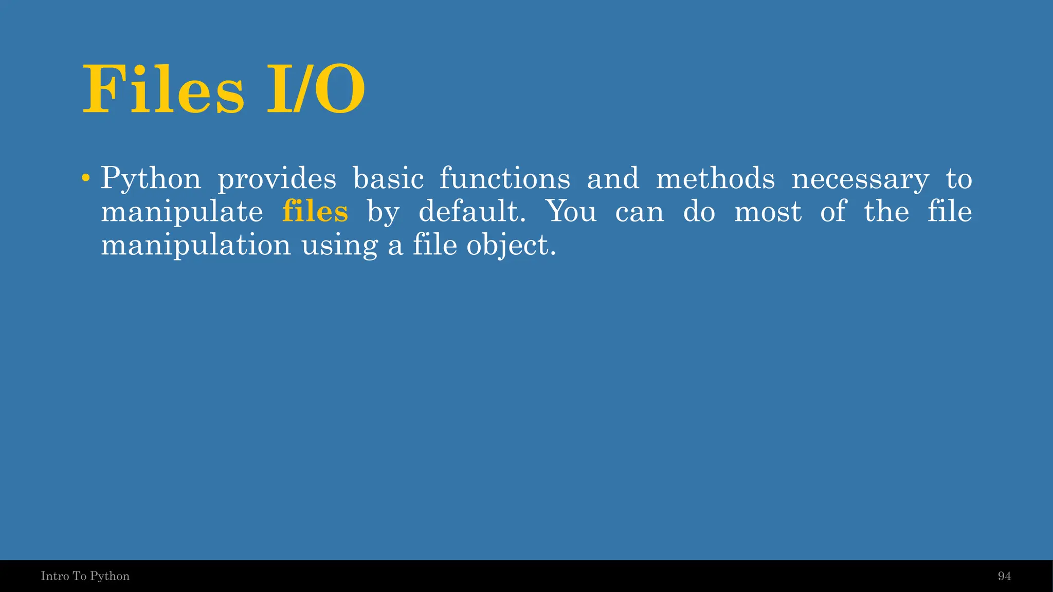 Files I/O 94 Intro To Python • Python provides basic functions and methods necessary to manipulate files by default. You can do most of the file manipulation using a file object. 