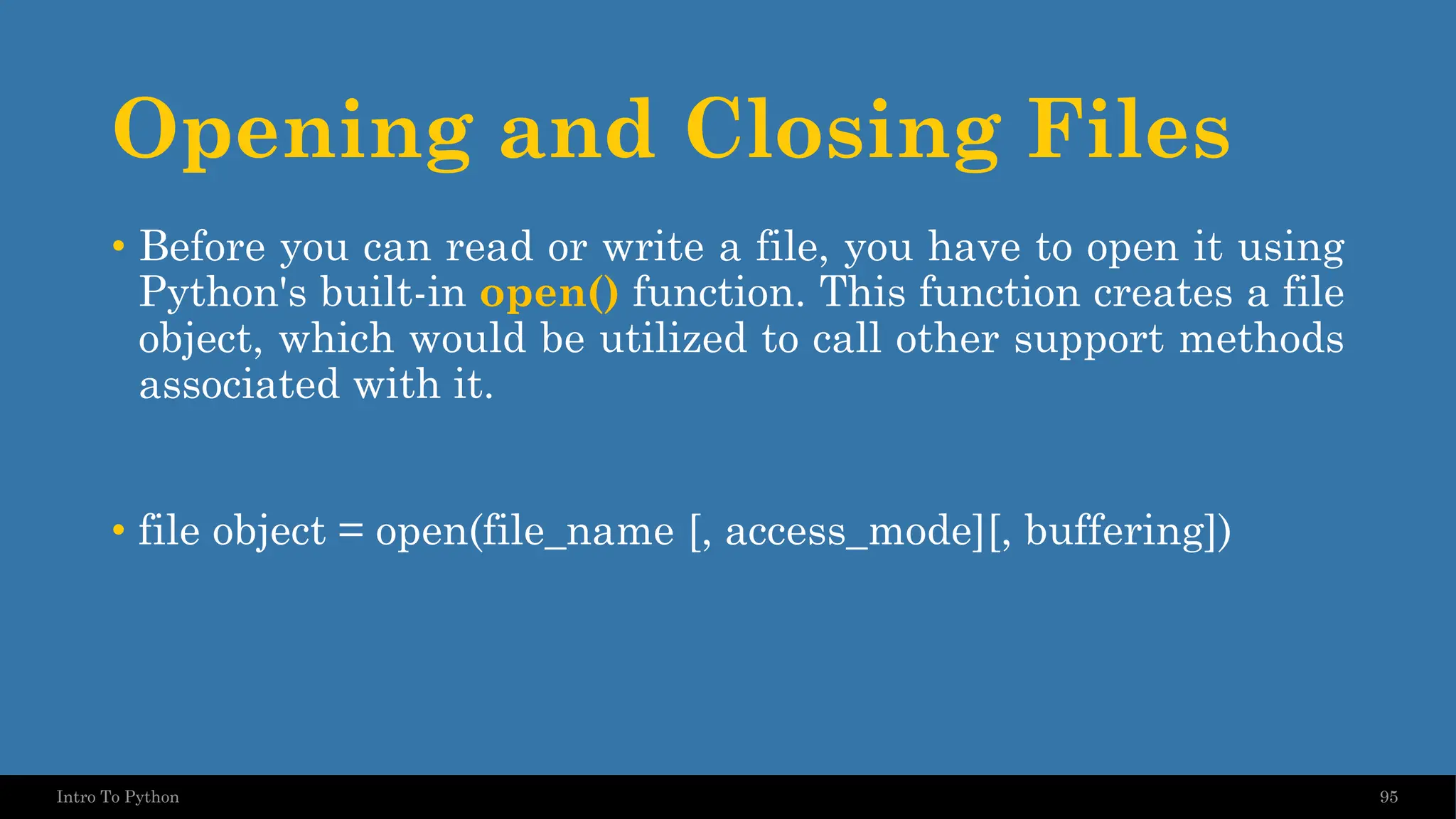 Opening and Closing Files 95 Intro To Python • Before you can read or write a file, you have to open it using Python's built-in open() function. This function creates a file object, which would be utilized to call other support methods associated with it. • file object = open(file_name [, access_mode][, buffering]) 