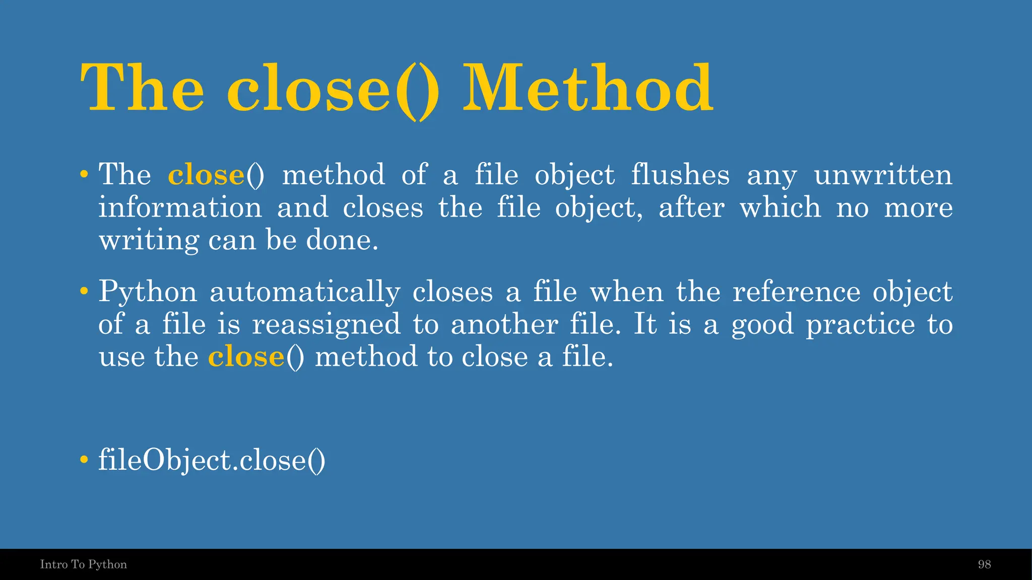 The close() Method 98 Intro To Python • The close() method of a file object flushes any unwritten information and closes the file object, after which no more writing can be done. • Python automatically closes a file when the reference object of a file is reassigned to another file. It is a good practice to use the close() method to close a file. • fileObject.close() 