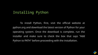 To install Python, first, visit the official website at
python.org and download the latest version of Python for your
operating system. Once the download is complete, run the
installer and make sure to check the box that says "Add
Python to PATH" before proceeding with the installation.
Installing Python
 