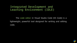 Integrated Development and
Learning Environment (IDLE)
The code editor in Visual Studio Code (VS Code) is a
lightweight, powerful tool designed for writing and editing
code.
 