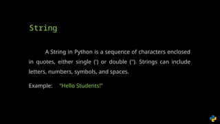 A String in Python is a sequence of characters enclosed
in quotes, either single (') or double ("). Strings can include
letters, numbers, symbols, and spaces.
Example: “Hello Students!”
String
 
