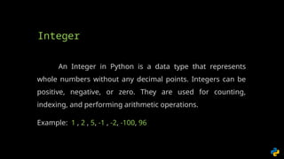 An Integer in Python is a data type that represents
whole numbers without any decimal points. Integers can be
positive, negative, or zero. They are used for counting,
indexing, and performing arithmetic operations.
Example: 1 , 2 , 5, -1 , -2, -100, 96
Integer
 
