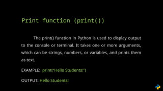The print() function in Python is used to display output
to the console or terminal. It takes one or more arguments,
which can be strings, numbers, or variables, and prints them
as text.
EXAMPLE: print(“Hello Students!”)
OUTPUT: Hello Students!
Print function (print())
 
