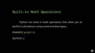 Python has built in math operations that allow you to
perform calculations using numerical data types.
EXAMPLE: print(1+1)
OUTPUT: 2
Built-in Math Operations
 