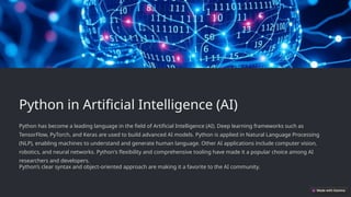 Python in Artificial Intelligence (AI)
Python has become a leading language in the field of Artificial Intelligence (AI). Deep learning frameworks such as
TensorFlow, PyTorch, and Keras are used to build advanced AI models. Python is applied in Natural Language Processing
(NLP), enabling machines to understand and generate human language. Other AI applications include computer vision,
robotics, and neural networks. Python's flexibility and comprehensive tooling have made it a popular choice among AI
researchers and developers.
Python’s clear syntax and object-oriented approach are making it a favorite to the AI community.
 