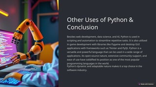 Other Uses of Python &
Conclusion
Besides web development, data science, and AI, Python is used in
scripting and automation to streamline repetitive tasks. It is also utilized
in game development with libraries like Pygame and desktop GUI
applications with frameworks such as Tkinter and PyQt. Python is a
versatile and powerful language that can be used in a wide range of
applications. Its open-source nature, extensive community support, and
ease of use have solidified its position as one of the most popular
programming languages in the world.
Python's dynamic and adaptable nature makes it a top choice in the
software industry.
 