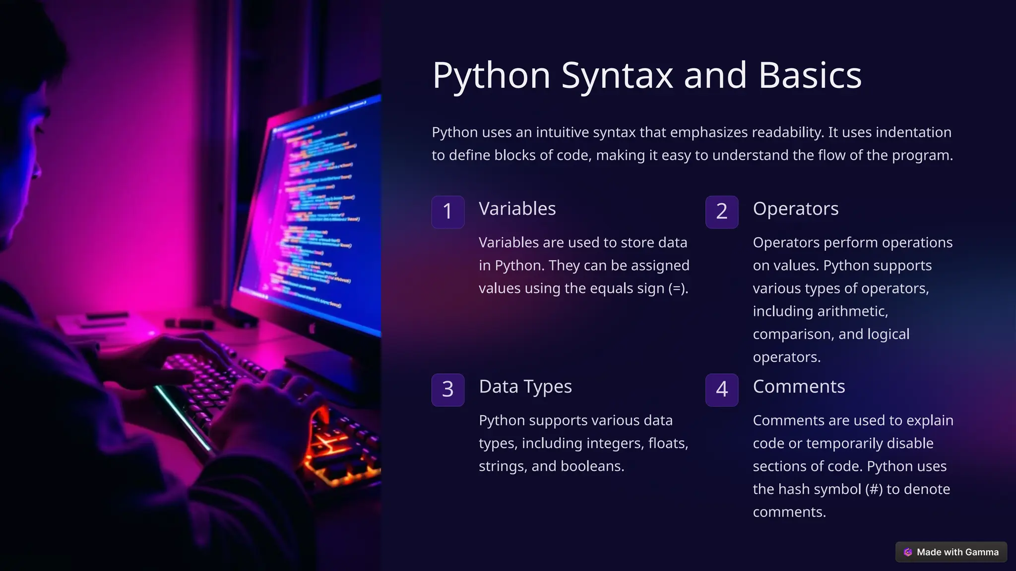 Python Syntax and Basics
Python uses an intuitive syntax that emphasizes readability. It uses indentation
to define blocks of code, making it easy to understand the flow of the program.
1 Variables
Variables are used to store data
in Python. They can be assigned
values using the equals sign (=).
2 Operators
Operators perform operations
on values. Python supports
various types of operators,
including arithmetic,
comparison, and logical
operators.
3 Data Types
Python supports various data
types, including integers, floats,
strings, and booleans.
4 Comments
Comments are used to explain
code or temporarily disable
sections of code. Python uses
the hash symbol (#) to denote
comments.
 