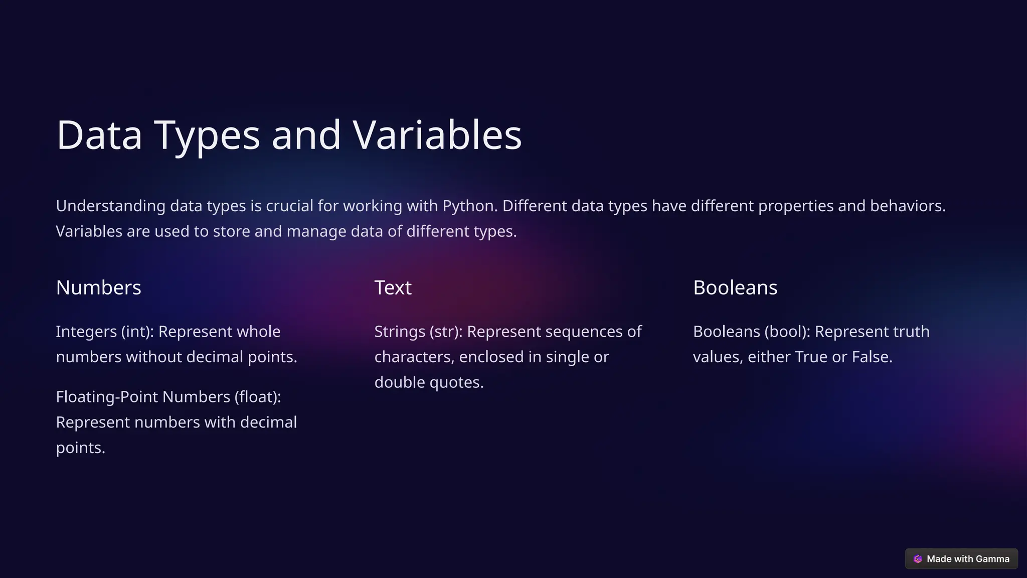 Data Types and Variables
Understanding data types is crucial for working with Python. Different data types have different properties and behaviors.
Variables are used to store and manage data of different types.
Numbers
Integers (int): Represent whole
numbers without decimal points.
Floating-Point Numbers (float):
Represent numbers with decimal
points.
Text
Strings (str): Represent sequences of
characters, enclosed in single or
double quotes.
Booleans
Booleans (bool): Represent truth
values, either True or False.
 