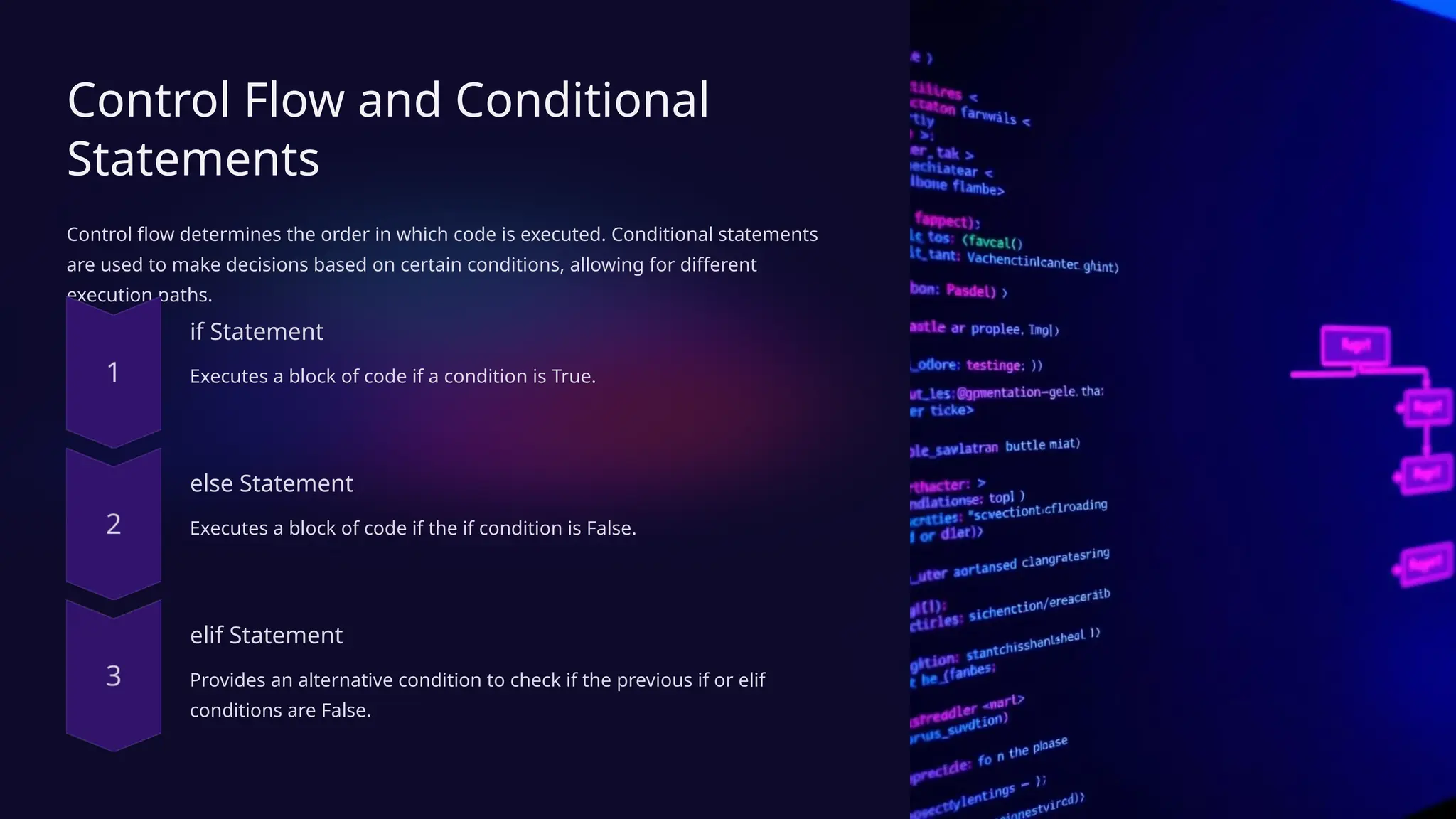 Control Flow and Conditional
Statements
Control flow determines the order in which code is executed. Conditional statements
are used to make decisions based on certain conditions, allowing for different
execution paths.
if Statement
Executes a block of code if a condition is True.
else Statement
Executes a block of code if the if condition is False.
elif Statement
Provides an alternative condition to check if the previous if or elif
conditions are False.
 