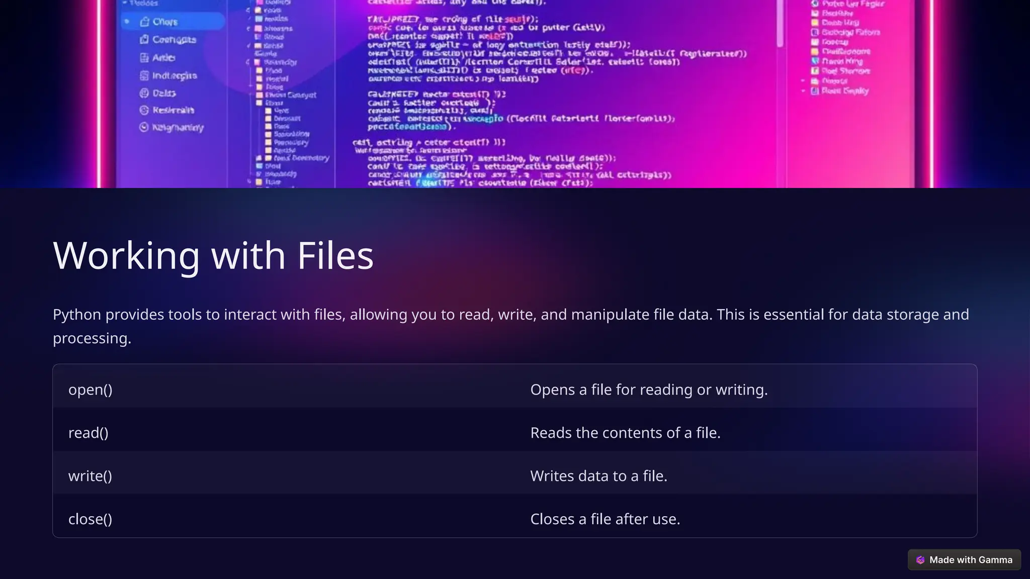 Working with Files
Python provides tools to interact with files, allowing you to read, write, and manipulate file data. This is essential for data storage and
processing.
open() Opens a file for reading or writing.
read() Reads the contents of a file.
write() Writes data to a file.
close() Closes a file after use.
 