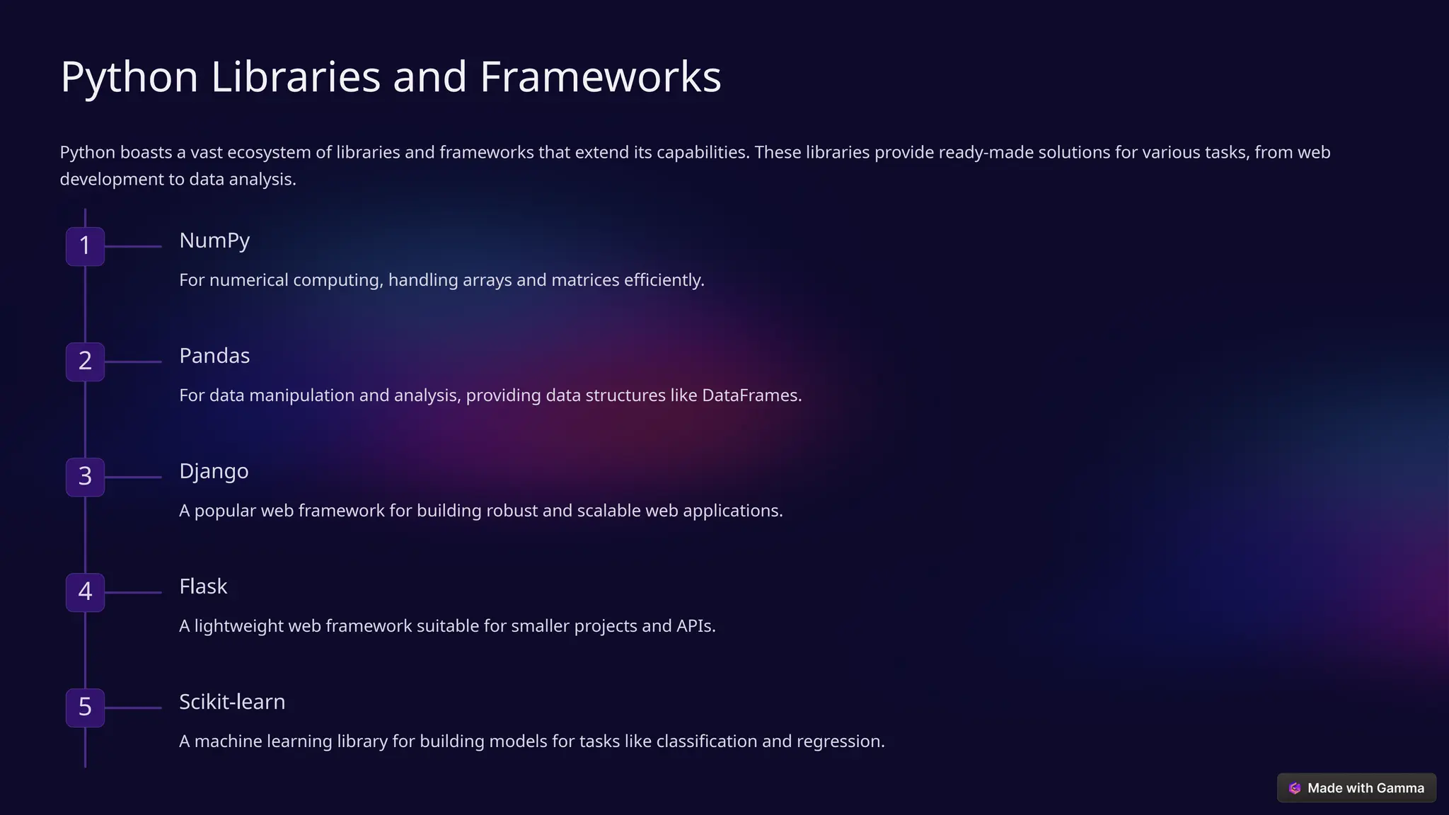 Python Libraries and Frameworks
Python boasts a vast ecosystem of libraries and frameworks that extend its capabilities. These libraries provide ready-made solutions for various tasks, from web
development to data analysis.
1 NumPy
For numerical computing, handling arrays and matrices efficiently.
2 Pandas
For data manipulation and analysis, providing data structures like DataFrames.
3 Django
A popular web framework for building robust and scalable web applications.
4 Flask
A lightweight web framework suitable for smaller projects and APIs.
5 Scikit-learn
A machine learning library for building models for tasks like classification and regression.
 