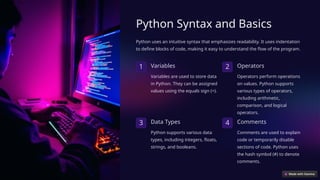 Python Syntax and Basics
Python uses an intuitive syntax that emphasizes readability. It uses indentation
to define blocks of code, making it easy to understand the flow of the program.
1 Variables
Variables are used to store data
in Python. They can be assigned
values using the equals sign (=).
2 Operators
Operators perform operations
on values. Python supports
various types of operators,
including arithmetic,
comparison, and logical
operators.
3 Data Types
Python supports various data
types, including integers, floats,
strings, and booleans.
4 Comments
Comments are used to explain
code or temporarily disable
sections of code. Python uses
the hash symbol (#) to denote
comments.
 