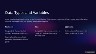 Data Types and Variables
Understanding data types is crucial for working with Python. Different data types have different properties and behaviors.
Variables are used to store and manage data of different types.
Numbers
Integers (int): Represent whole
numbers without decimal points.
Floating-Point Numbers (float):
Represent numbers with decimal
points.
Text
Strings (str): Represent sequences of
characters, enclosed in single or
double quotes.
Booleans
Booleans (bool): Represent truth
values, either True or False.
 