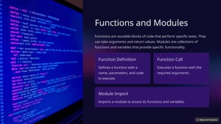 Functions and Modules
Functions are reusable blocks of code that perform specific tasks. They
can take arguments and return values. Modules are collections of
functions and variables that provide specific functionality.
Function Definition
Defines a function with a
name, parameters, and code
to execute.
Function Call
Executes a function with the
required arguments.
Module Import
Imports a module to access its functions and variables.
 