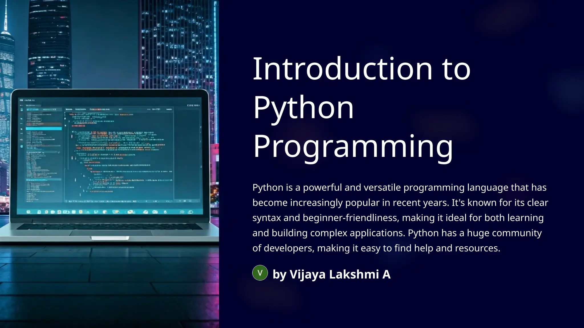 Introduction to
Python
Programming
Python is a powerful and versatile programming language that has
become increasingly popular in recent years. It's known for its clear
syntax and beginner-friendliness, making it ideal for both learning
and building complex applications. Python has a huge community
of developers, making it easy to find help and resources.
by Vijaya Lakshmi A
 