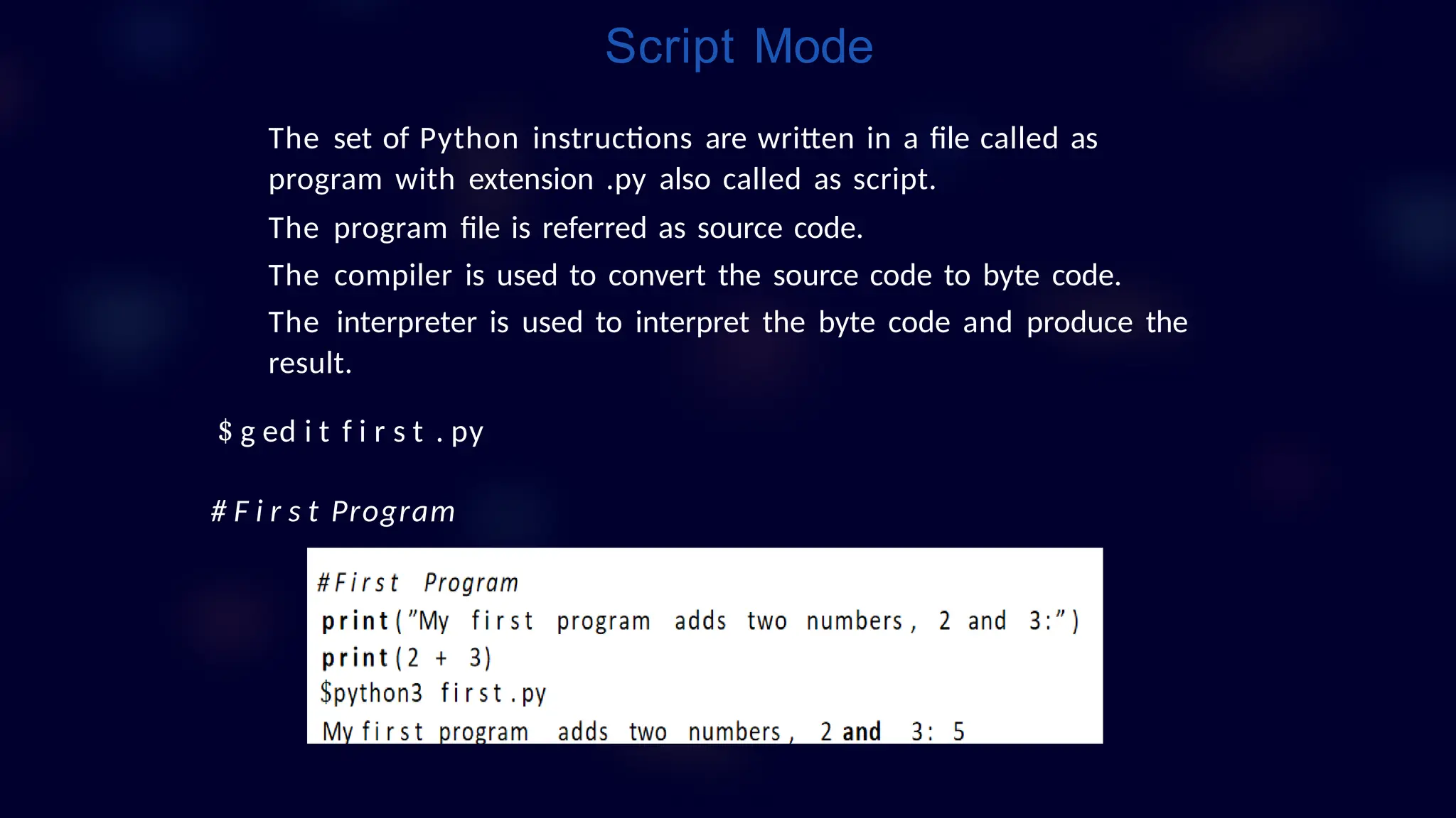 The set of Python instructions are written in a file called as
program with extension .py also called as script.
The program file is referred as source code.
The compiler is used to convert the source code to byte code.
The interpreter is used to interpret the byte code and produce the
result.
$ g ed i t f i r s t . py
# F i r s t Program
Script Mode
 