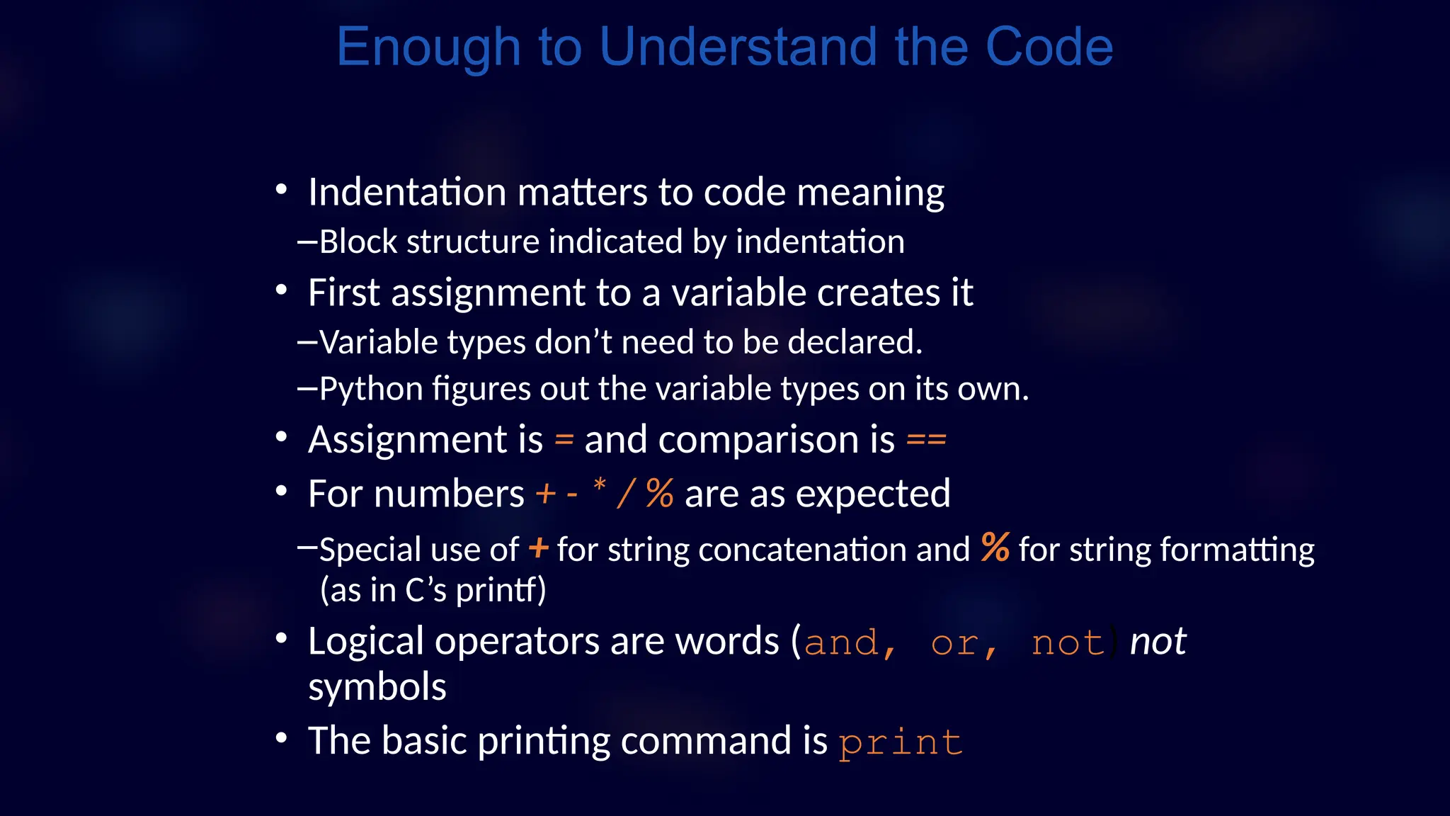 • Indentation matters to code meaning
–Block structure indicated by indentation
• First assignment to a variable creates it
–Variable types don’t need to be declared.
–Python figures out the variable types on its own.
• Assignment is = and comparison is ==
• For numbers + - * / % are as expected
–Special use of + for string concatenation and % for string formatting
(as in C’s printf)
• Logical operators are words (and, or, not) not
symbols
• The basic printing command is print
Enough to Understand the Code
 