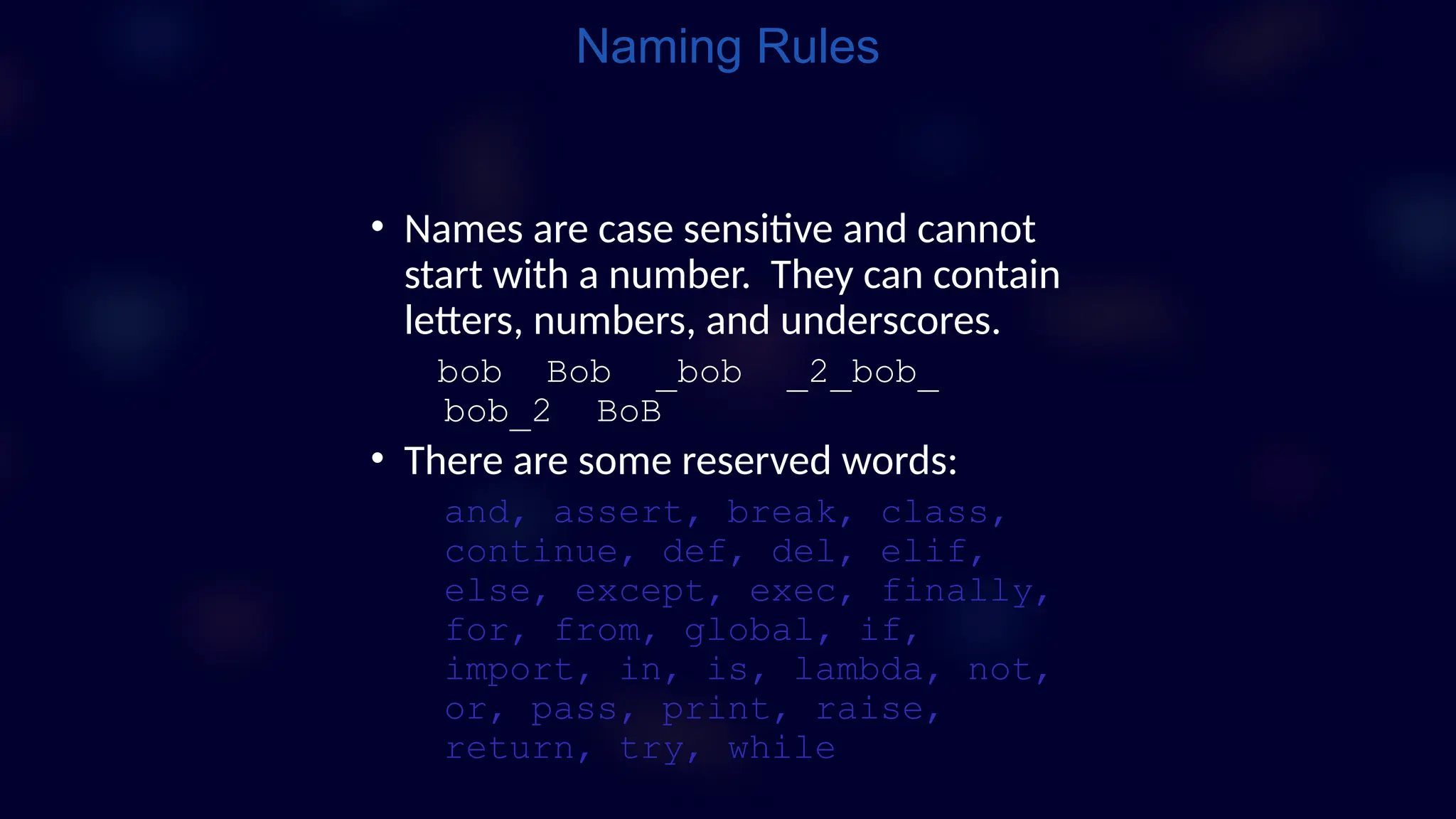 Naming Rules
• Names are case sensitive and cannot
start with a number. They can contain
letters, numbers, and underscores.
bob Bob _bob _2_bob_
bob_2 BoB
• There are some reserved words:
and, assert, break, class,
continue, def, del, elif,
else, except, exec, finally,
for, from, global, if,
import, in, is, lambda, not,
or, pass, print, raise,
return, try, while
 
