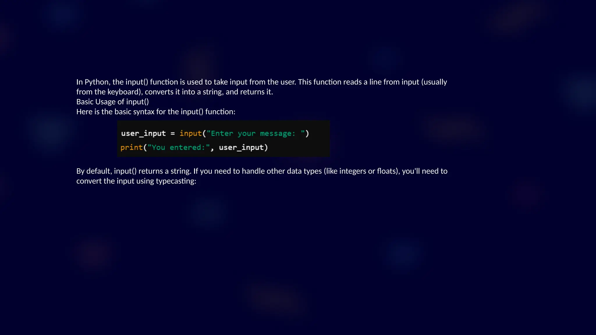 In Python, the input() function is used to take input from the user. This function reads a line from input (usually
from the keyboard), converts it into a string, and returns it.
Basic Usage of input()
Here is the basic syntax for the input() function:
By default, input() returns a string. If you need to handle other data types (like integers or floats), you'll need to
convert the input using typecasting:
 