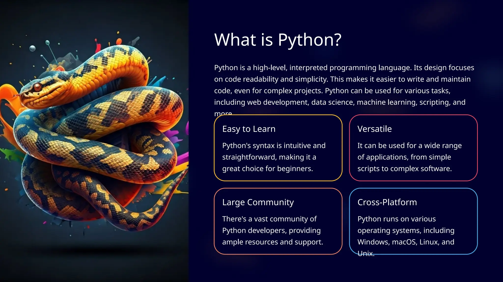 What is Python?
Python is a high-level, interpreted programming language. Its design focuses
on code readability and simplicity. This makes it easier to write and maintain
code, even for complex projects. Python can be used for various tasks,
including web development, data science, machine learning, scripting, and
more.
Easy to Learn
Python's syntax is intuitive and
straightforward, making it a
great choice for beginners.
Versatile
It can be used for a wide range
of applications, from simple
scripts to complex software.
Large Community
There's a vast community of
Python developers, providing
ample resources and support.
Cross-Platform
Python runs on various
operating systems, including
Windows, macOS, Linux, and
Unix.
 