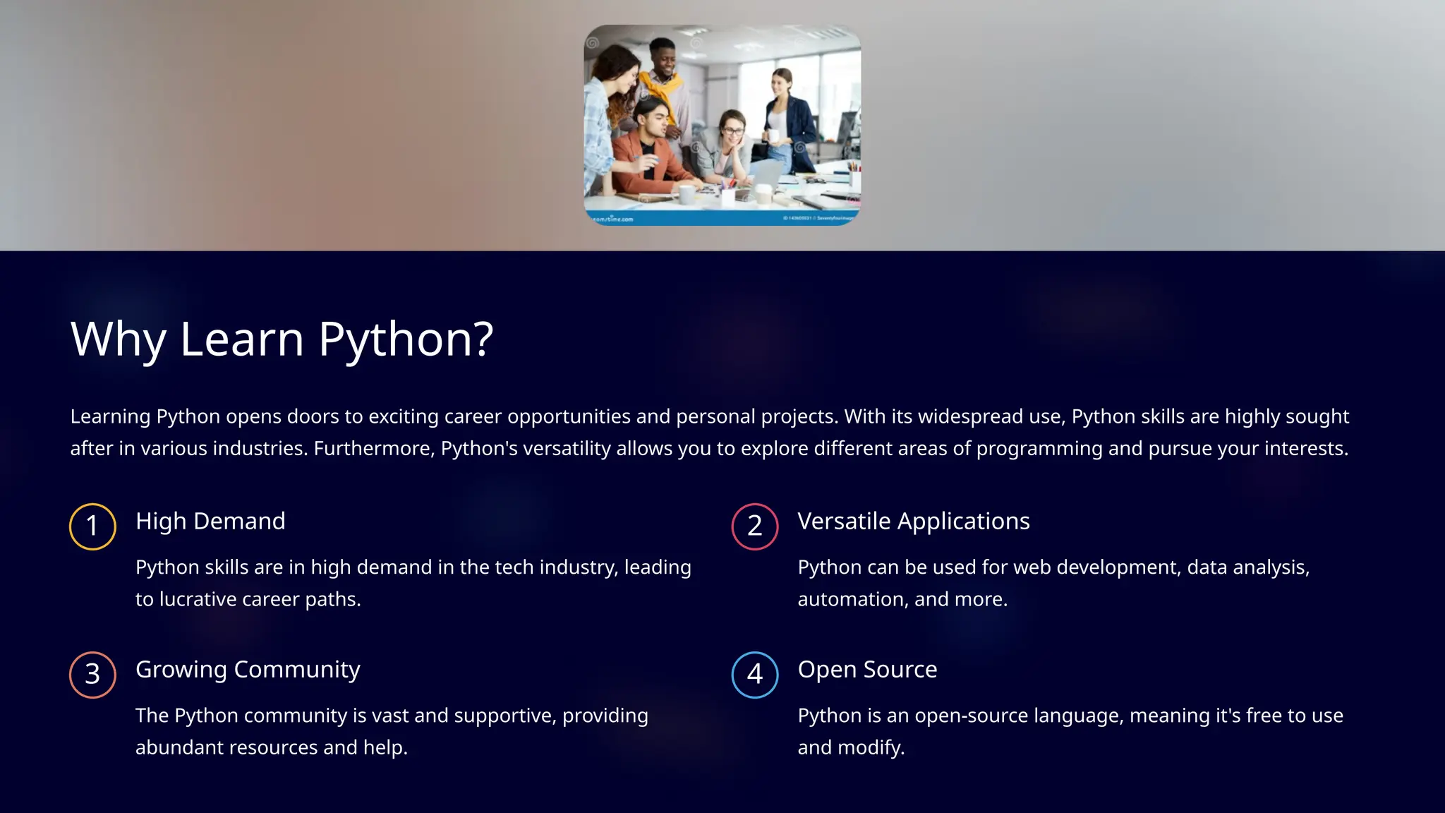 Why Learn Python?
Learning Python opens doors to exciting career opportunities and personal projects. With its widespread use, Python skills are highly sought
after in various industries. Furthermore, Python's versatility allows you to explore different areas of programming and pursue your interests.
1 High Demand
Python skills are in high demand in the tech industry, leading
to lucrative career paths.
2 Versatile Applications
Python can be used for web development, data analysis,
automation, and more.
3 Growing Community
The Python community is vast and supportive, providing
abundant resources and help.
4 Open Source
Python is an open-source language, meaning it's free to use
and modify.
 