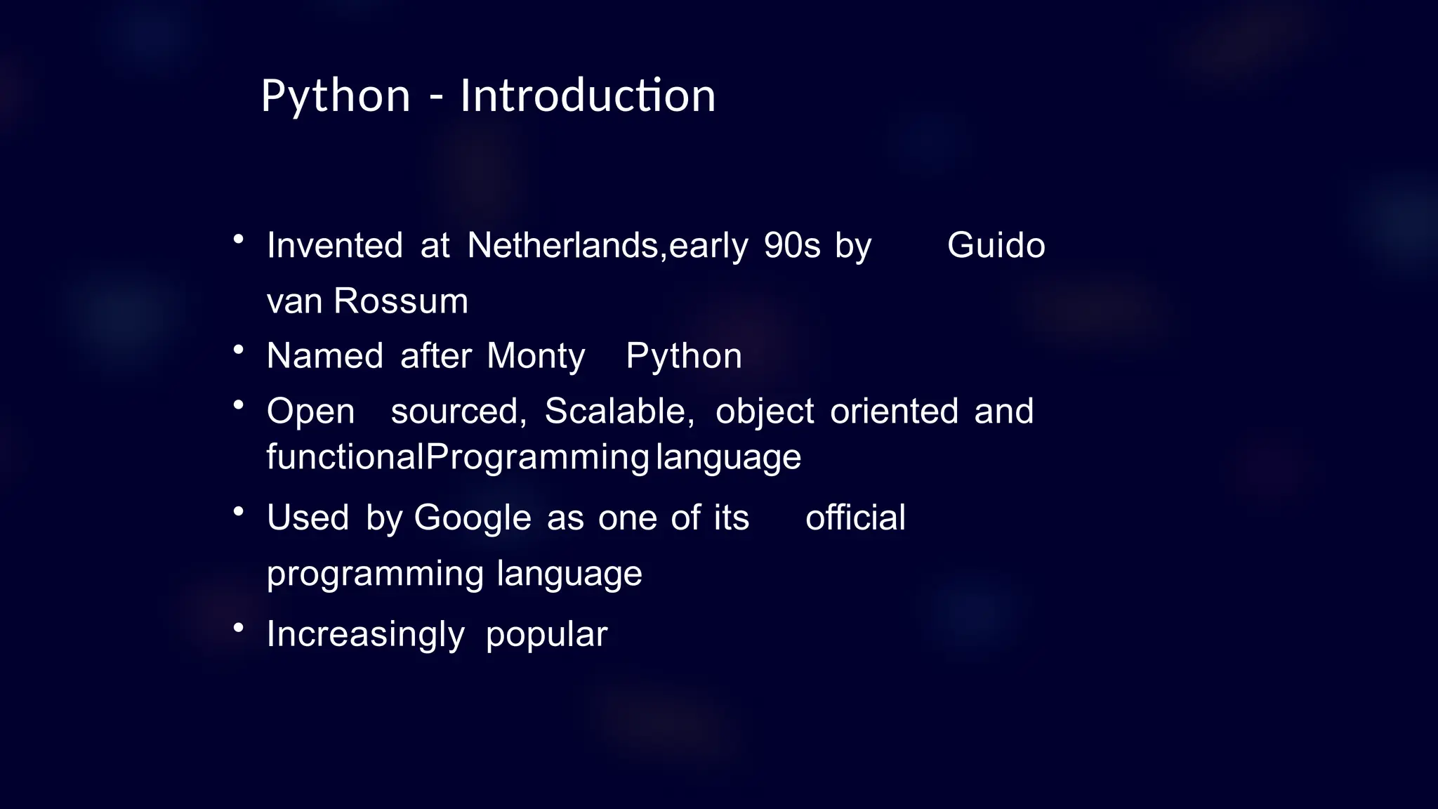 • Invented at Netherlands,early 90s by Guido
van Rossum
• Named after Monty Python
• Open sourced, Scalable, object oriented and
functionalProgramminglanguage
• Used by Google as one of its official
programming language
• Increasingly popular
Python - Introduction
 
